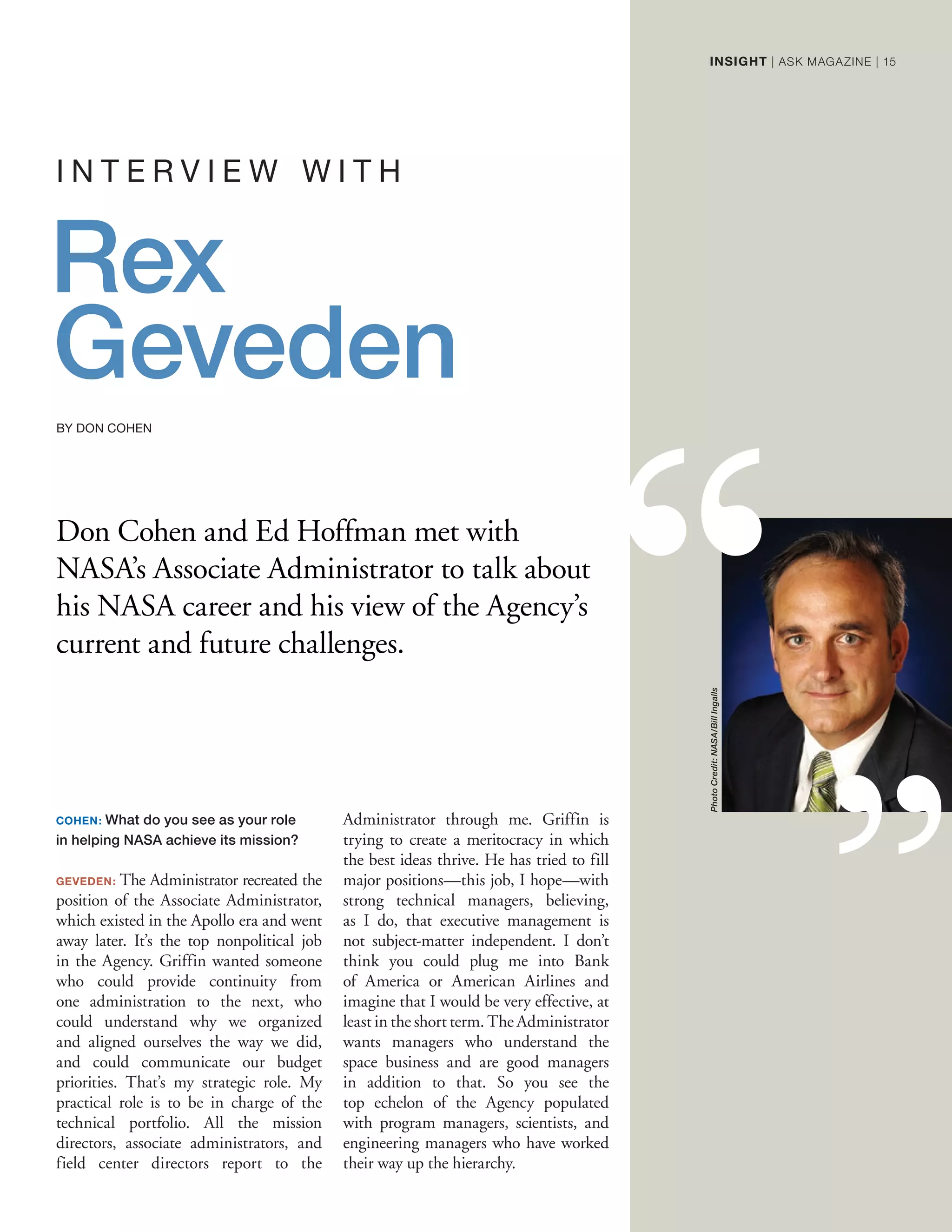Don Cohen and Ed Hoffman met with
NASA’s Associate Administrator to talk about
his NASA career and his view of the Agency’s
current and future challenges.
I N T E R V I E W W I T H
COHEN: What do you see as your role
in helping NASA achieve its mission?
GEVEDEN: The Administrator recreated the
position of the Associate Administrator,
which existed in the Apollo era and went
away later. It’s the top nonpolitical job
in the Agency. Griffin wanted someone
who could provide continuity from
one administration to the next, who
could understand why we organized
and aligned ourselves the way we did,
and could communicate our budget
priorities. That’s my strategic role. My
practical role is to be in charge of the
technical portfolio. All the mission
directors, associate administrators, and
field center directors report to the
Administrator through me. Griffin is
trying to create a meritocracy in which
the best ideas thrive. He has tried to fill
major positions—this job, I hope—with
strong technical managers, believing,
as I do, that executive management is
not subject-matter independent. I don’t
think you could plug me into Bank
of America or American Airlines and
imagine that I would be very effective, at
least in the short term. The Administrator
wants managers who understand the
space business and are good managers
in addition to that. So you see the
top echelon of the Agency populated
with program managers, scientists, and
engineering managers who have worked
their way up the hierarchy.
Rex
Geveden
BY DON COHEN
PhotoCredit:NASA/BillIngalls
INSIGHT | ASK MAGAZINE | 15
 