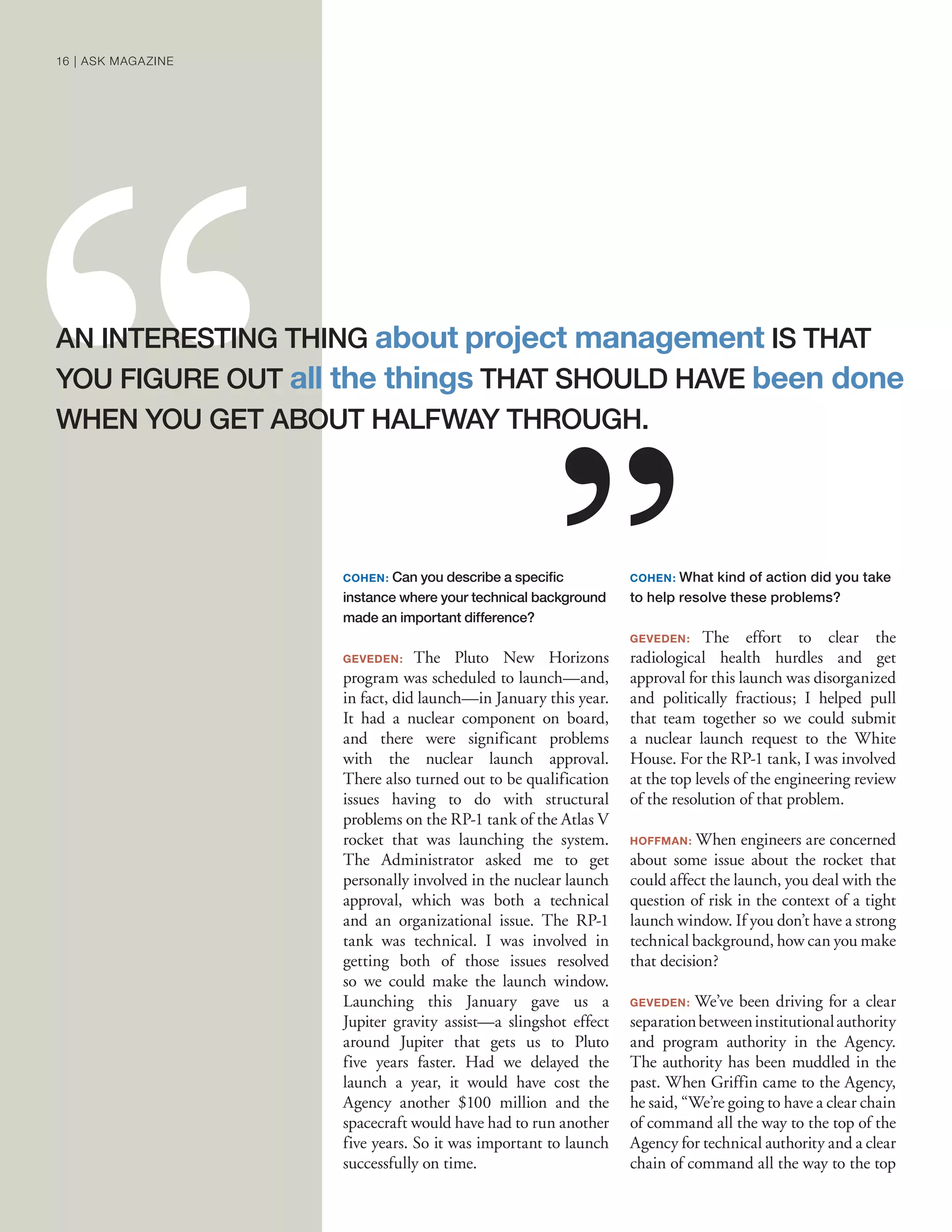 COHEN: Can you describe a speciﬁc
instance where your technical background
made an important difference?
GEVEDEN: The Pluto New Horizons
program was scheduled to launch—and,
in fact, did launch—in January this year.
It had a nuclear component on board,
and there were significant problems
with the nuclear launch approval.
There also turned out to be qualification
issues having to do with structural
problems on the RP-1 tank of the Atlas V
rocket that was launching the system.
The Administrator asked me to get
personally involved in the nuclear launch
approval, which was both a technical
and an organizational issue. The RP-1
tank was technical. I was involved in
getting both of those issues resolved
so we could make the launch window.
Launching this January gave us a
Jupiter gravity assist—a slingshot effect
around Jupiter that gets us to Pluto
five years faster. Had we delayed the
launch a year, it would have cost the
Agency another $100 million and the
spacecraft would have had to run another
five years. So it was important to launch
successfully on time.
COHEN: What kind of action did you take
to help resolve these problems?
GEVEDEN: The effort to clear the
radiological health hurdles and get
approval for this launch was disorganized
and politically fractious; I helped pull
that team together so we could submit
a nuclear launch request to the White
House. For the RP-1 tank, I was involved
at the top levels of the engineering review
of the resolution of that problem.
HOFFMAN: When engineers are concerned
about some issue about the rocket that
could affect the launch, you deal with the
question of risk in the context of a tight
launch window. If you don’t have a strong
technical background, how can you make
that decision?
GEVEDEN: We’ve been driving for a clear
separationbetweeninstitutionalauthority
and program authority in the Agency.
The authority has been muddled in the
past. When Griffin came to the Agency,
he said, “We’re going to have a clear chain
of command all the way to the top of the
Agency for technical authority and a clear
chain of command all the way to the top
AN INTERESTING THING about project management IS THAT
YOU FIGURE OUT all the things THAT SHOULD HAVE been done
WHEN YOU GET ABOUT HALFWAY THROUGH.
16 | ASK MAGAZINE
 