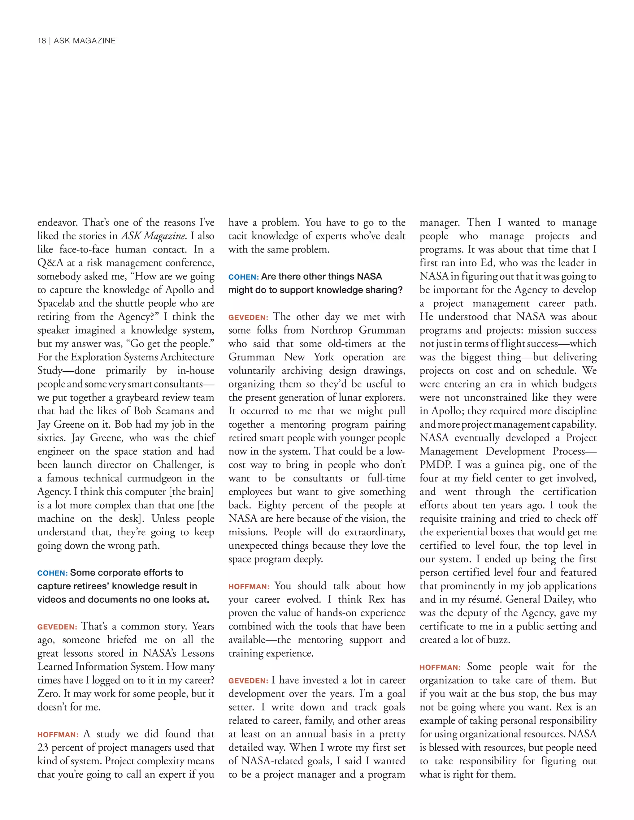 endeavor. That’s one of the reasons I’ve
liked the stories in ASK Magazine. I also
like face-to-face human contact. In a
Q&A at a risk management conference,
somebody asked me, “How are we going
to capture the knowledge of Apollo and
Spacelab and the shuttle people who are
retiring from the Agency?” I think the
speaker imagined a knowledge system,
but my answer was, “Go get the people.”
For the Exploration Systems Architecture
Study—done primarily by in-house
peopleandsomeverysmartconsultants—
we put together a graybeard review team
that had the likes of Bob Seamans and
Jay Greene on it. Bob had my job in the
sixties. Jay Greene, who was the chief
engineer on the space station and had
been launch director on Challenger, is
a famous technical curmudgeon in the
Agency. I think this computer [the brain]
is a lot more complex than that one [the
machine on the desk]. Unless people
understand that, they’re going to keep
going down the wrong path.
COHEN: Some corporate efforts to
capture retirees’ knowledge result in
videos and documents no one looks at.
GEVEDEN: That’s a common story. Years
ago, someone briefed me on all the
great lessons stored in NASA’s Lessons
Learned Information System. How many
times have I logged on to it in my career?
Zero. It may work for some people, but it
doesn’t for me.
HOFFMAN: A study we did found that
23 percent of project managers used that
kind of system. Project complexity means
that you’re going to call an expert if you
have a problem. You have to go to the
tacit knowledge of experts who’ve dealt
with the same problem.
COHEN: Are there other things NASA
might do to support knowledge sharing?
GEVEDEN: The other day we met with
some folks from Northrop Grumman
who said that some old-timers at the
Grumman New York operation are
voluntarily archiving design drawings,
organizing them so they’d be useful to
the present generation of lunar explorers.
It occurred to me that we might pull
together a mentoring program pairing
retired smart people with younger people
now in the system. That could be a low-
cost way to bring in people who don’t
want to be consultants or full-time
employees but want to give something
back. Eighty percent of the people at
NASA are here because of the vision, the
missions. People will do extraordinary,
unexpected things because they love the
space program deeply.
HOFFMAN: You should talk about how
your career evolved. I think Rex has
proven the value of hands-on experience
combined with the tools that have been
available—the mentoring support and
training experience.
GEVEDEN: I have invested a lot in career
development over the years. I’m a goal
setter. I write down and track goals
related to career, family, and other areas
at least on an annual basis in a pretty
detailed way. When I wrote my first set
of NASA-related goals, I said I wanted
to be a project manager and a program
manager. Then I wanted to manage
people who manage projects and
programs. It was about that time that I
first ran into Ed, who was the leader in
NASA in figuring out that it was going to
be important for the Agency to develop
a project management career path.
He understood that NASA was about
programs and projects: mission success
notjustintermsofflightsuccess—which
was the biggest thing—but delivering
projects on cost and on schedule. We
were entering an era in which budgets
were not unconstrained like they were
in Apollo; they required more discipline
andmoreprojectmanagementcapability.
NASA eventually developed a Project
Management Development Process—
PMDP. I was a guinea pig, one of the
four at my field center to get involved,
and went through the certification
efforts about ten years ago. I took the
requisite training and tried to check off
the experiential boxes that would get me
certified to level four, the top level in
our system. I ended up being the first
person certified level four and featured
that prominently in my job applications
and in my résumé. General Dailey, who
was the deputy of the Agency, gave my
certificate to me in a public setting and
created a lot of buzz.
HOFFMAN: Some people wait for the
organization to take care of them. But
if you wait at the bus stop, the bus may
not be going where you want. Rex is an
example of taking personal responsibility
for using organizational resources. NASA
is blessed with resources, but people need
to take responsibility for figuring out
what is right for them.
18 | ASK MAGAZINE
 