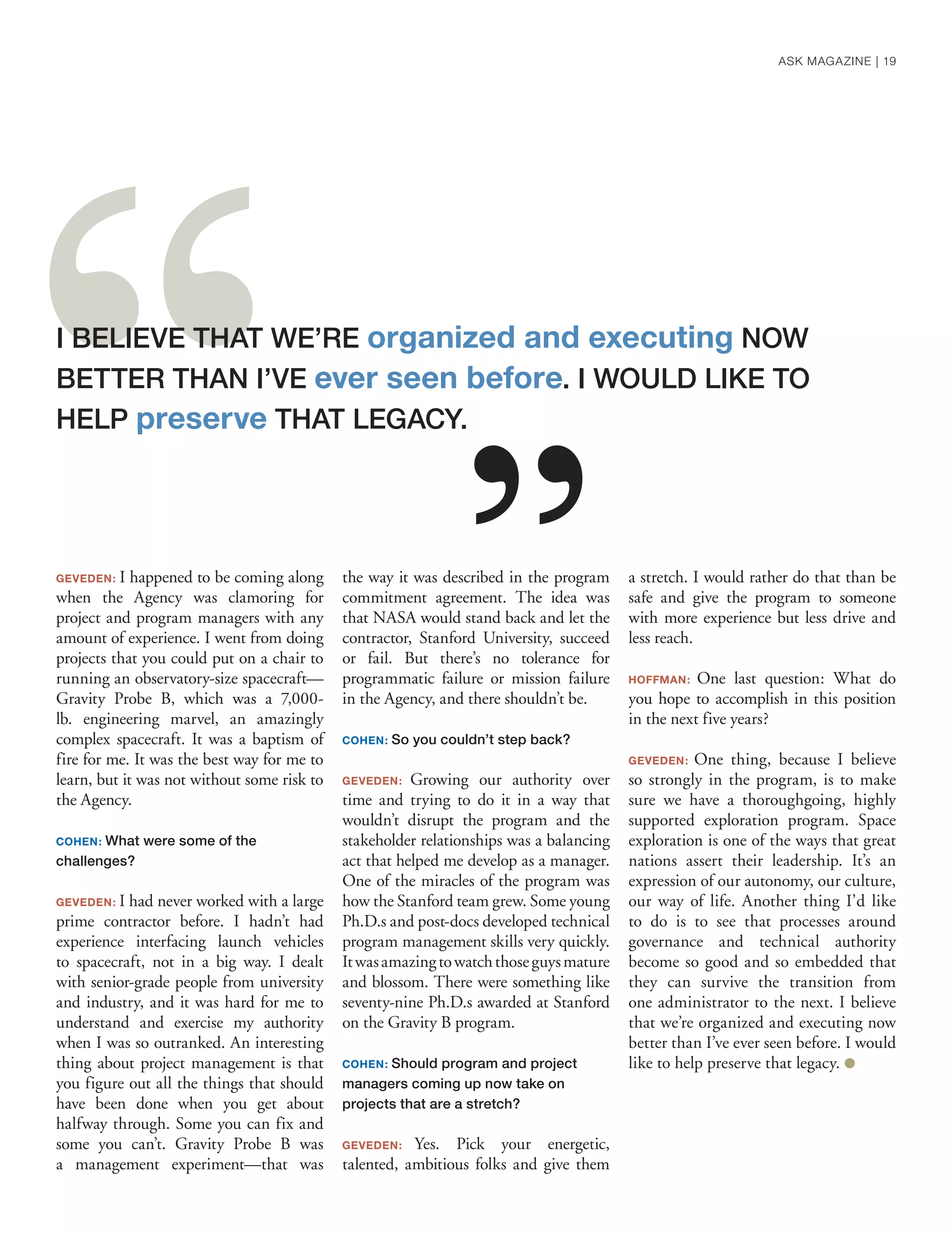 GEVEDEN: I happened to be coming along
when the Agency was clamoring for
project and program managers with any
amount of experience. I went from doing
projects that you could put on a chair to
running an observatory-size spacecraft—
Gravity Probe B, which was a 7,000-
lb. engineering marvel, an amazingly
complex spacecraft. It was a baptism of
fire for me. It was the best way for me to
learn, but it was not without some risk to
the Agency.
COHEN: What were some of the
challenges?
GEVEDEN: I had never worked with a large
prime contractor before. I hadn’t had
experience interfacing launch vehicles
to spacecraft, not in a big way. I dealt
with senior-grade people from university
and industry, and it was hard for me to
understand and exercise my authority
when I was so outranked. An interesting
thing about project management is that
you figure out all the things that should
have been done when you get about
halfway through. Some you can fix and
some you can’t. Gravity Probe B was
a management experiment—that was
the way it was described in the program
commitment agreement. The idea was
that NASA would stand back and let the
contractor, Stanford University, succeed
or fail. But there’s no tolerance for
programmatic failure or mission failure
in the Agency, and there shouldn’t be.
COHEN: So you couldn’t step back?
GEVEDEN: Growing our authority over
time and trying to do it in a way that
wouldn’t disrupt the program and the
stakeholder relationships was a balancing
act that helped me develop as a manager.
One of the miracles of the program was
how the Stanford team grew. Some young
Ph.D.s and post-docs developed technical
program management skills very quickly.
Itwasamazingtowatchthoseguysmature
and blossom. There were something like
seventy-nine Ph.D.s awarded at Stanford
on the Gravity B program.
COHEN: Should program and project
managers coming up now take on
projects that are a stretch?
GEVEDEN: Yes. Pick your energetic,
talented, ambitious folks and give them
a stretch. I would rather do that than be
safe and give the program to someone
with more experience but less drive and
less reach.
HOFFMAN: One last question: What do
you hope to accomplish in this position
in the next five years?
GEVEDEN: One thing, because I believe
so strongly in the program, is to make
sure we have a thoroughgoing, highly
supported exploration program. Space
exploration is one of the ways that great
nations assert their leadership. It’s an
expression of our autonomy, our culture,
our way of life. Another thing I’d like
to do is to see that processes around
governance and technical authority
become so good and so embedded that
they can survive the transition from
one administrator to the next. I believe
that we’re organized and executing now
better than I’ve ever seen before. I would
like to help preserve that legacy. ●
I BELIEVE THAT WE’RE organized and executing NOW
BETTER THAN I’VE ever seen before. I WOULD LIKE TO
HELP preserve THAT LEGACY.
ASK MAGAZINE | 19
 