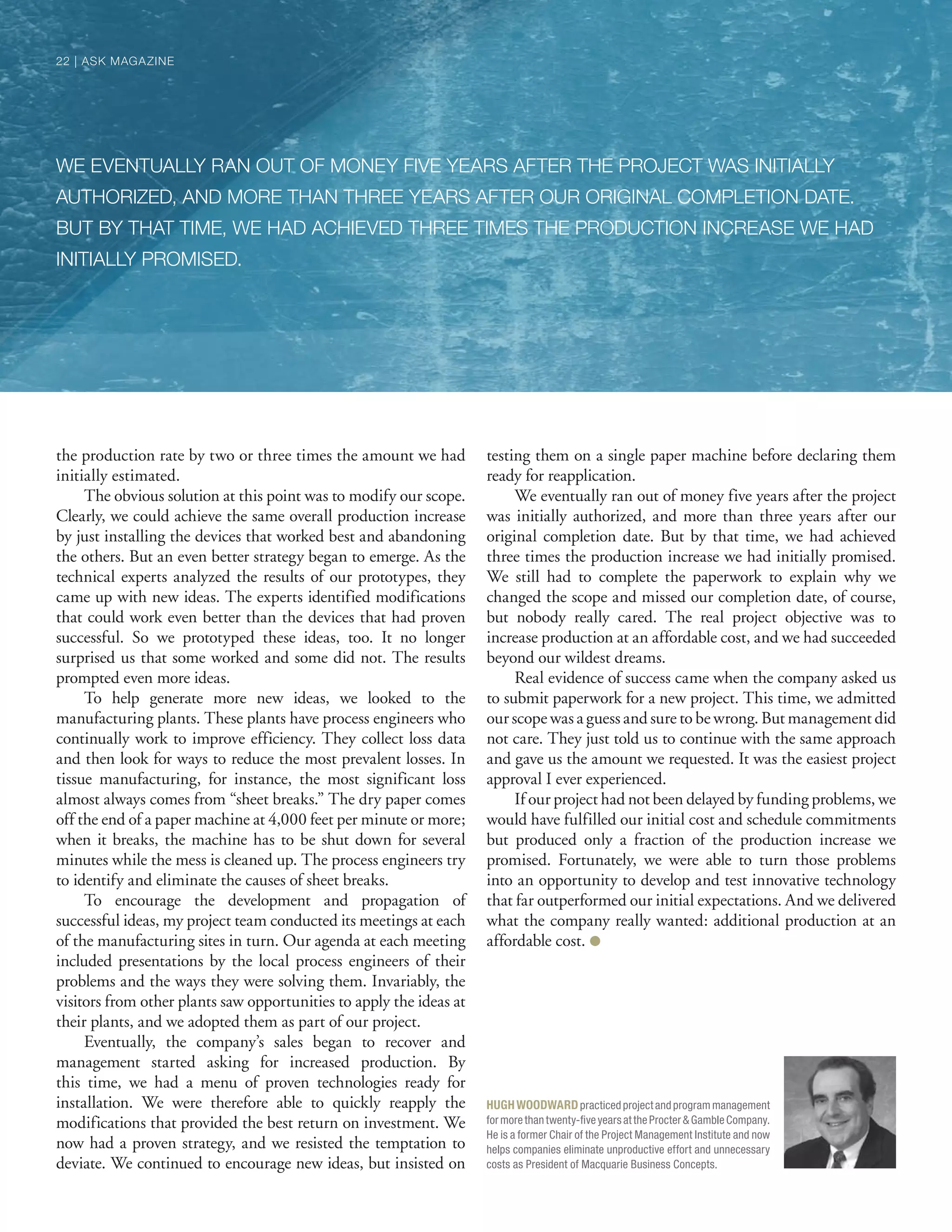 the production rate by two or three times the amount we had
initially estimated.
The obvious solution at this point was to modify our scope.
Clearly, we could achieve the same overall production increase
by just installing the devices that worked best and abandoning
the others. But an even better strategy began to emerge. As the
technical experts analyzed the results of our prototypes, they
came up with new ideas. The experts identified modifications
that could work even better than the devices that had proven
successful. So we prototyped these ideas, too. It no longer
surprised us that some worked and some did not. The results
prompted even more ideas.
To help generate more new ideas, we looked to the
manufacturing plants. These plants have process engineers who
continually work to improve efficiency. They collect loss data
and then look for ways to reduce the most prevalent losses. In
tissue manufacturing, for instance, the most significant loss
almost always comes from “sheet breaks.” The dry paper comes
off the end of a paper machine at 4,000 feet per minute or more;
when it breaks, the machine has to be shut down for several
minutes while the mess is cleaned up. The process engineers try
to identify and eliminate the causes of sheet breaks.
To encourage the development and propagation of
successful ideas, my project team conducted its meetings at each
of the manufacturing sites in turn. Our agenda at each meeting
included presentations by the local process engineers of their
problems and the ways they were solving them. Invariably, the
visitors from other plants saw opportunities to apply the ideas at
their plants, and we adopted them as part of our project.
Eventually, the company’s sales began to recover and
management started asking for increased production. By
this time, we had a menu of proven technologies ready for
installation. We were therefore able to quickly reapply the
modifications that provided the best return on investment. We
now had a proven strategy, and we resisted the temptation to
deviate. We continued to encourage new ideas, but insisted on
testing them on a single paper machine before declaring them
ready for reapplication.
We eventually ran out of money five years after the project
was initially authorized, and more than three years after our
original completion date. But by that time, we had achieved
three times the production increase we had initially promised.
We still had to complete the paperwork to explain why we
changed the scope and missed our completion date, of course,
but nobody really cared. The real project objective was to
increase production at an affordable cost, and we had succeeded
beyond our wildest dreams.
Real evidence of success came when the company asked us
to submit paperwork for a new project. This time, we admitted
our scope was a guess and sure to be wrong. But management did
not care. They just told us to continue with the same approach
and gave us the amount we requested. It was the easiest project
approval I ever experienced.
If our project had not been delayed by funding problems, we
would have fulfilled our initial cost and schedule commitments
but produced only a fraction of the production increase we
promised. Fortunately, we were able to turn those problems
into an opportunity to develop and test innovative technology
that far outperformed our initial expectations. And we delivered
what the company really wanted: additional production at an
affordable cost. ●
WE EVENTUALLY RAN OUT OF MONEY FIVE YEARS AFTER THE PROJECT WAS INITIALLY
AUTHORIZED, AND MORE THAN THREE YEARS AFTER OUR ORIGINAL COMPLETION DATE.
BUT BY THAT TIME, WE HAD ACHIEVED THREE TIMES THE PRODUCTION INCREASE WE HAD
INITIALLY PROMISED.
HUGHWOODWARDpracticedprojectandprogrammanagement
formorethantwenty-ﬁveyearsattheProcter&GambleCompany.
He is a former Chair of the Project Management Institute and now
helps companies eliminate unproductive effort and unnecessary
costs as President of Macquarie Business Concepts.
22 | ASK MAGAZINE22 | ASK MAGAZINE
 