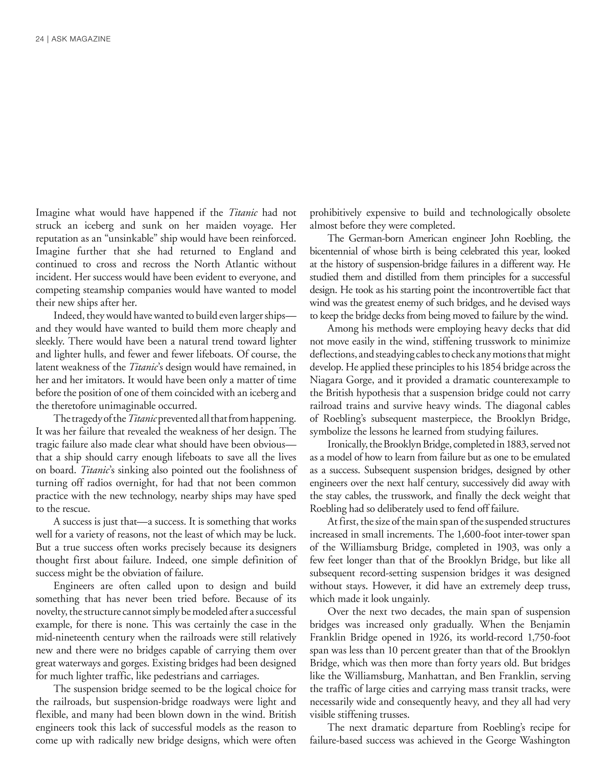 Imagine what would have happened if the Titanic had not
struck an iceberg and sunk on her maiden voyage. Her
reputation as an “unsinkable” ship would have been reinforced.
Imagine further that she had returned to England and
continued to cross and recross the North Atlantic without
incident. Her success would have been evident to everyone, and
competing steamship companies would have wanted to model
their new ships after her.
Indeed, they would have wanted to build even larger ships—
and they would have wanted to build them more cheaply and
sleekly. There would have been a natural trend toward lighter
and lighter hulls, and fewer and fewer lifeboats. Of course, the
latent weakness of the Titanic’s design would have remained, in
her and her imitators. It would have been only a matter of time
before the position of one of them coincided with an iceberg and
the theretofore unimaginable occurred.
ThetragedyoftheTitanicpreventedallthatfromhappening.
It was her failure that revealed the weakness of her design. The
tragic failure also made clear what should have been obvious—
that a ship should carry enough lifeboats to save all the lives
on board. Titanic’s sinking also pointed out the foolishness of
turning off radios overnight, for had that not been common
practice with the new technology, nearby ships may have sped
to the rescue.
A success is just that—a success. It is something that works
well for a variety of reasons, not the least of which may be luck.
But a true success often works precisely because its designers
thought first about failure. Indeed, one simple definition of
success might be the obviation of failure.
Engineers are often called upon to design and build
something that has never been tried before. Because of its
novelty,thestructurecannotsimplybemodeledafterasuccessful
example, for there is none. This was certainly the case in the
mid-nineteenth century when the railroads were still relatively
new and there were no bridges capable of carrying them over
great waterways and gorges. Existing bridges had been designed
for much lighter traffic, like pedestrians and carriages.
The suspension bridge seemed to be the logical choice for
the railroads, but suspension-bridge roadways were light and
flexible, and many had been blown down in the wind. British
engineers took this lack of successful models as the reason to
come up with radically new bridge designs, which were often
prohibitively expensive to build and technologically obsolete
almost before they were completed.
The German-born American engineer John Roebling, the
bicentennial of whose birth is being celebrated this year, looked
at the history of suspension-bridge failures in a different way. He
studied them and distilled from them principles for a successful
design. He took as his starting point the incontrovertible fact that
wind was the greatest enemy of such bridges, and he devised ways
to keep the bridge decks from being moved to failure by the wind.
Among his methods were employing heavy decks that did
not move easily in the wind, stiffening trusswork to minimize
deflections,andsteadyingcablestocheckanymotionsthatmight
develop. He applied these principles to his 1854 bridge across the
Niagara Gorge, and it provided a dramatic counterexample to
the British hypothesis that a suspension bridge could not carry
railroad trains and survive heavy winds. The diagonal cables
of Roebling’s subsequent masterpiece, the Brooklyn Bridge,
symbolize the lessons he learned from studying failures.
Ironically,theBrooklynBridge,completedin1883,servednot
as a model of how to learn from failure but as one to be emulated
as a success. Subsequent suspension bridges, designed by other
engineers over the next half century, successively did away with
the stay cables, the trusswork, and finally the deck weight that
Roebling had so deliberately used to fend off failure.
At first, the size of the main span of the suspended structures
increased in small increments. The 1,600-foot inter-tower span
of the Williamsburg Bridge, completed in 1903, was only a
few feet longer than that of the Brooklyn Bridge, but like all
subsequent record-setting suspension bridges it was designed
without stays. However, it did have an extremely deep truss,
which made it look ungainly.
Over the next two decades, the main span of suspension
bridges was increased only gradually. When the Benjamin
Franklin Bridge opened in 1926, its world-record 1,750-foot
span was less than 10 percent greater than that of the Brooklyn
Bridge, which was then more than forty years old. But bridges
like the Williamsburg, Manhattan, and Ben Franklin, serving
the traffic of large cities and carrying mass transit tracks, were
necessarily wide and consequently heavy, and they all had very
visible stiffening trusses.
The next dramatic departure from Roebling’s recipe for
failure-based success was achieved in the George Washington
24 | ASK MAGAZINE
 