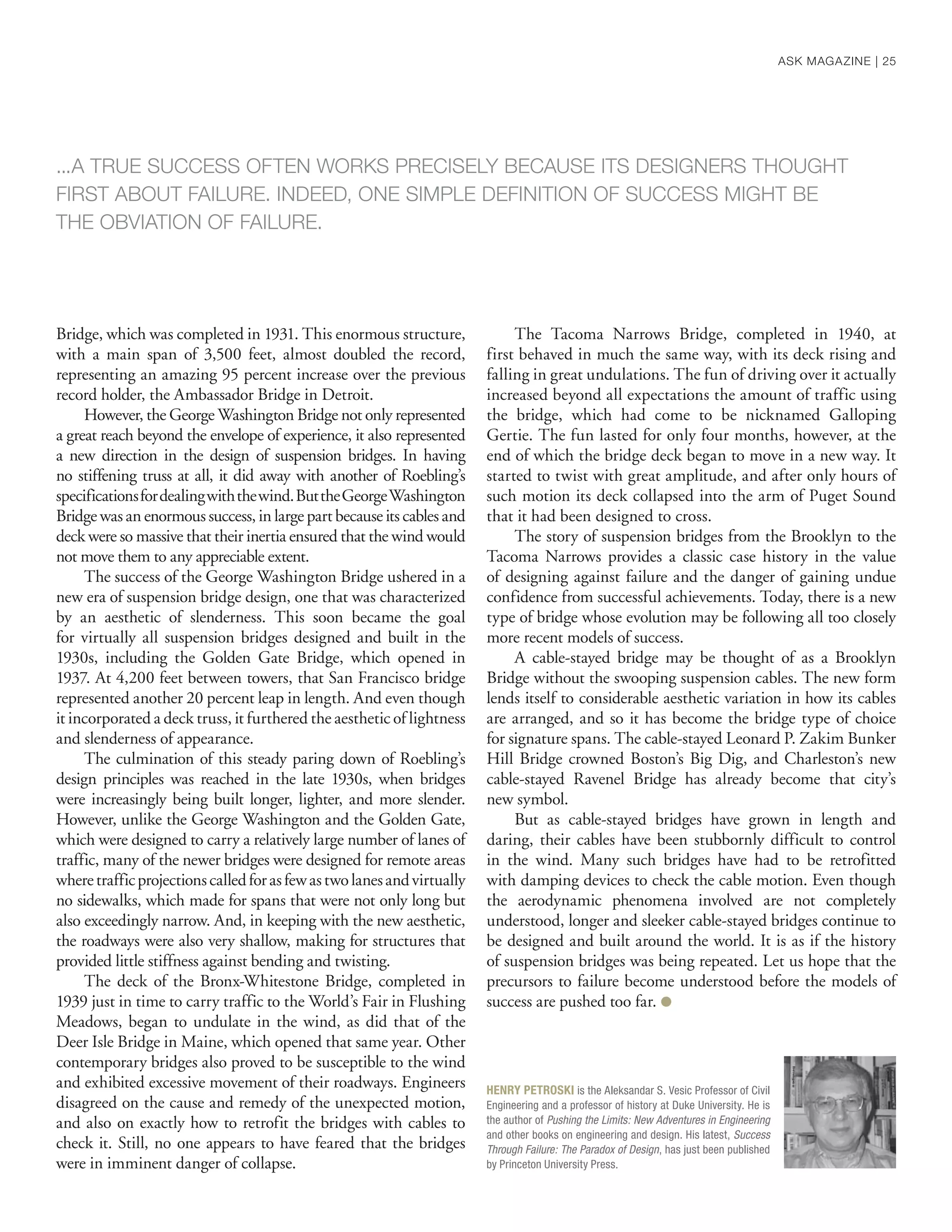 Bridge, which was completed in 1931. This enormous structure,
with a main span of 3,500 feet, almost doubled the record,
representing an amazing 95 percent increase over the previous
record holder, the Ambassador Bridge in Detroit.
However, the George Washington Bridge not only represented
a great reach beyond the envelope of experience, it also represented
a new direction in the design of suspension bridges. In having
no stiffening truss at all, it did away with another of Roebling’s
specificationsfordealingwiththewind.ButtheGeorgeWashington
Bridge was an enormous success, in large part because its cables and
deck were so massive that their inertia ensured that the wind would
not move them to any appreciable extent.
The success of the George Washington Bridge ushered in a
new era of suspension bridge design, one that was characterized
by an aesthetic of slenderness. This soon became the goal
for virtually all suspension bridges designed and built in the
1930s, including the Golden Gate Bridge, which opened in
1937. At 4,200 feet between towers, that San Francisco bridge
represented another 20 percent leap in length. And even though
it incorporated a deck truss, it furthered the aesthetic of lightness
and slenderness of appearance.
The culmination of this steady paring down of Roebling’s
design principles was reached in the late 1930s, when bridges
were increasingly being built longer, lighter, and more slender.
However, unlike the George Washington and the Golden Gate,
which were designed to carry a relatively large number of lanes of
traffic, many of the newer bridges were designed for remote areas
wheretrafficprojectionscalledforasfewastwolanesandvirtually
no sidewalks, which made for spans that were not only long but
also exceedingly narrow. And, in keeping with the new aesthetic,
the roadways were also very shallow, making for structures that
provided little stiffness against bending and twisting.
The deck of the Bronx-Whitestone Bridge, completed in
1939 just in time to carry traffic to the World’s Fair in Flushing
Meadows, began to undulate in the wind, as did that of the
Deer Isle Bridge in Maine, which opened that same year. Other
contemporary bridges also proved to be susceptible to the wind
and exhibited excessive movement of their roadways. Engineers
disagreed on the cause and remedy of the unexpected motion,
and also on exactly how to retrofit the bridges with cables to
check it. Still, no one appears to have feared that the bridges
were in imminent danger of collapse.
The Tacoma Narrows Bridge, completed in 1940, at
first behaved in much the same way, with its deck rising and
falling in great undulations. The fun of driving over it actually
increased beyond all expectations the amount of traffic using
the bridge, which had come to be nicknamed Galloping
Gertie. The fun lasted for only four months, however, at the
end of which the bridge deck began to move in a new way. It
started to twist with great amplitude, and after only hours of
such motion its deck collapsed into the arm of Puget Sound
that it had been designed to cross.
The story of suspension bridges from the Brooklyn to the
Tacoma Narrows provides a classic case history in the value
of designing against failure and the danger of gaining undue
confidence from successful achievements. Today, there is a new
type of bridge whose evolution may be following all too closely
more recent models of success.
A cable-stayed bridge may be thought of as a Brooklyn
Bridge without the swooping suspension cables. The new form
lends itself to considerable aesthetic variation in how its cables
are arranged, and so it has become the bridge type of choice
for signature spans. The cable-stayed Leonard P. Zakim Bunker
Hill Bridge crowned Boston’s Big Dig, and Charleston’s new
cable-stayed Ravenel Bridge has already become that city’s
new symbol.
But as cable-stayed bridges have grown in length and
daring, their cables have been stubbornly difficult to control
in the wind. Many such bridges have had to be retrofitted
with damping devices to check the cable motion. Even though
the aerodynamic phenomena involved are not completely
understood, longer and sleeker cable-stayed bridges continue to
be designed and built around the world. It is as if the history
of suspension bridges was being repeated. Let us hope that the
precursors to failure become understood before the models of
success are pushed too far. ●
...A TRUE SUCCESS OFTEN WORKS PRECISELY BECAUSE ITS DESIGNERS THOUGHT
FIRST ABOUT FAILURE. INDEED, ONE SIMPLE DEFINITION OF SUCCESS MIGHT BE
THE OBVIATION OF FAILURE.
HENRY PETROSKI is the Aleksandar S. Vesic Professor of Civil
Engineering and a professor of history at Duke University. He is
the author of Pushing the Limits: New Adventures in Engineering
and other books on engineering and design. His latest, Success
Through Failure: The Paradox of Design, has just been published
by Princeton University Press.
ASK MAGAZINE | 25
 