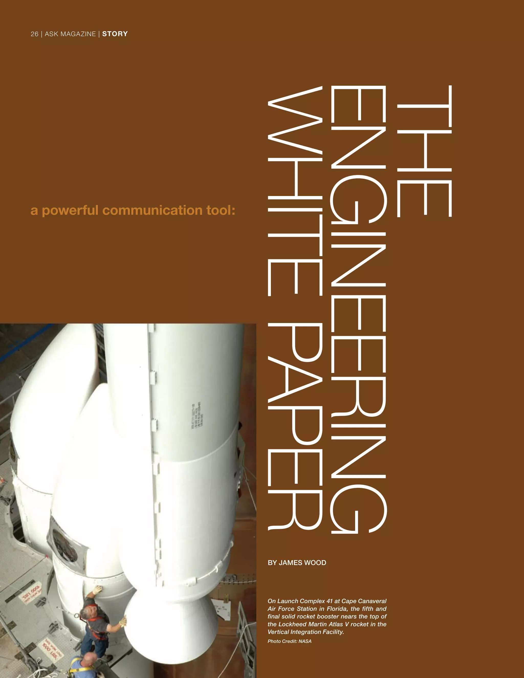 On Launch Complex 41 at Cape Canaveral
Air Force Station in Florida, the fifth and
final solid rocket booster nears the top of
the Lockheed Martin Atlas V rocket in the
Vertical Integration Facility.
Photo Credit: NASA
THE
ENGINEERING
WHITEPAPER
BY JAMES WOOD
26 | ASK MAGAZINE | STORY26 | ASK MAGAZINE | STORY
 