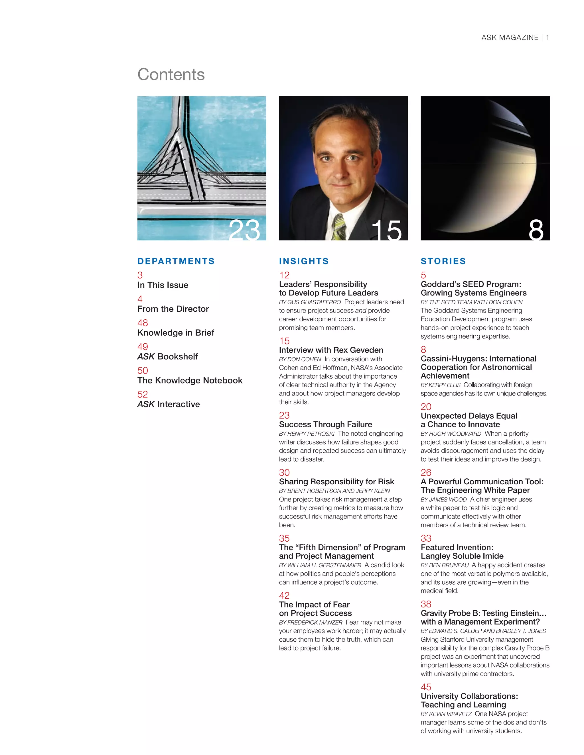 23 815
DEPARTMENTS
3
In This Issue
4
From the Director
48
Knowledge in Brief
49
ASK Bookshelf
50
The Knowledge Notebook
52
ASK Interactive
INSIGHTS
12
Leaders’ Responsibility
to Develop Future Leaders
BY GUS GUASTAFERRO Project leaders need
to ensure project success and provide
career development opportunities for
promising team members.
15
Interview with Rex Geveden
BY DON COHEN In conversation with
Cohen and Ed Hoffman, NASA’s Associate
Administrator talks about the importance
of clear technical authority in the Agency
and about how project managers develop
their skills.
23
Success Through Failure
BY HENRY PETROSKI The noted engineering
writer discusses how failure shapes good
design and repeated success can ultimately
lead to disaster.
30
Sharing Responsibility for Risk
BY BRENT ROBERTSON AND JERRY KLEIN
One project takes risk management a step
further by creating metrics to measure how
successful risk management efforts have
been.
35
The “Fifth Dimension” of Program
and Project Management
BY WILLIAM H. GERSTENMAIER A candid look
at how politics and people’s perceptions
can inﬂuence a project’s outcome.
42
The Impact of Fear
on Project Success
BY FREDERICK MANZER Fear may not make
your employees work harder; it may actually
cause them to hide the truth, which can
lead to project failure.
STORIES
5
Goddard’s SEED Program:
Growing Systems Engineers
BY THE SEED TEAM WITH DON COHEN
The Goddard Systems Engineering
Education Development program uses
hands-on project experience to teach
systems engineering expertise.
8
Cassini-Huygens: International
Cooperation for Astronomical
Achievement
BY KERRY ELLIS Collaborating with foreign
space agencies has its own unique challenges.
20
Unexpected Delays Equal
a Chance to Innovate
BY HUGH WOODWARD When a priority
project suddenly faces cancellation, a team
avoids discouragement and uses the delay
to test their ideas and improve the design.
26
A Powerful Communication Tool:
The Engineering White Paper
BY JAMES WOOD A chief engineer uses
a white paper to test his logic and
communicate effectively with other
members of a technical review team.
33
Featured Invention:
Langley Soluble Imide
BY BEN BRUNEAU A happy accident creates
one of the most versatile polymers available,
and its uses are growing—even in the
medical ﬁeld.
38
Gravity Probe B: Testing Einstein…
with a Management Experiment?
BY EDWARD S. CALDER AND BRADLEY T. JONES
Giving Stanford University management
responsibility for the complex Gravity Probe B
project was an experiment that uncovered
important lessons about NASA collaborations
with university prime contractors.
45
University Collaborations:
Teaching and Learning
BY KEVIN VIPAVETZ One NASA project
manager learns some of the dos and don’ts
of working with university students.
Contents
ASK MAGAZINE | 1
 