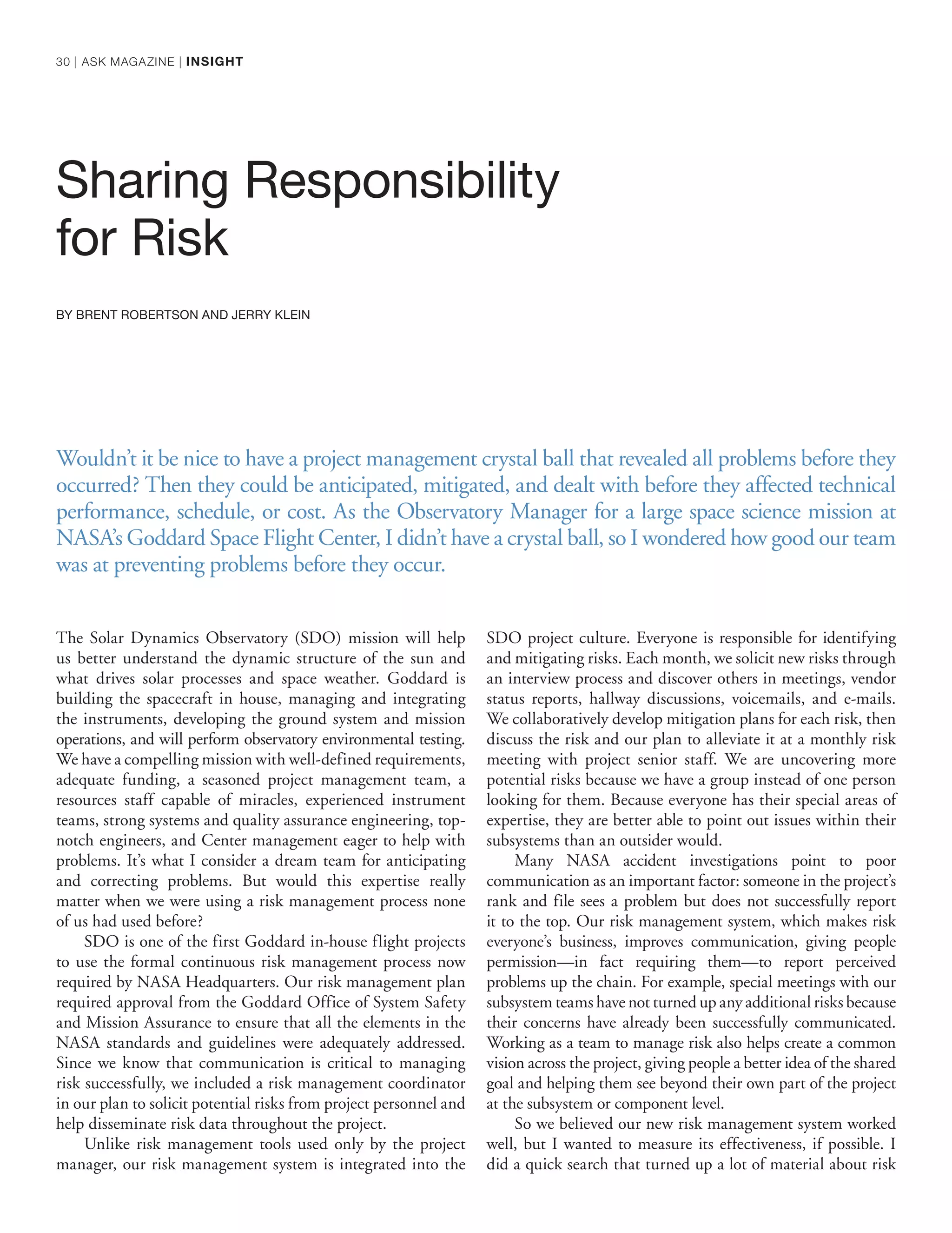 Sharing Responsibility
for Risk
BY BRENT ROBERTSON AND JERRY KLEIN
The Solar Dynamics Observatory (SDO) mission will help
us better understand the dynamic structure of the sun and
what drives solar processes and space weather. Goddard is
building the spacecraft in house, managing and integrating
the instruments, developing the ground system and mission
operations, and will perform observatory environmental testing.
We have a compelling mission with well-defined requirements,
adequate funding, a seasoned project management team, a
resources staff capable of miracles, experienced instrument
teams, strong systems and quality assurance engineering, top-
notch engineers, and Center management eager to help with
problems. It’s what I consider a dream team for anticipating
and correcting problems. But would this expertise really
matter when we were using a risk management process none
of us had used before?
SDO is one of the first Goddard in-house flight projects
to use the formal continuous risk management process now
required by NASA Headquarters. Our risk management plan
required approval from the Goddard Office of System Safety
and Mission Assurance to ensure that all the elements in the
NASA standards and guidelines were adequately addressed.
Since we know that communication is critical to managing
risk successfully, we included a risk management coordinator
in our plan to solicit potential risks from project personnel and
help disseminate risk data throughout the project.
Unlike risk management tools used only by the project
manager, our risk management system is integrated into the
SDO project culture. Everyone is responsible for identifying
and mitigating risks. Each month, we solicit new risks through
an interview process and discover others in meetings, vendor
status reports, hallway discussions, voicemails, and e-mails.
We collaboratively develop mitigation plans for each risk, then
discuss the risk and our plan to alleviate it at a monthly risk
meeting with project senior staff. We are uncovering more
potential risks because we have a group instead of one person
looking for them. Because everyone has their special areas of
expertise, they are better able to point out issues within their
subsystems than an outsider would.
Many NASA accident investigations point to poor
communication as an important factor: someone in the project’s
rank and file sees a problem but does not successfully report
it to the top. Our risk management system, which makes risk
everyone’s business, improves communication, giving people
permission—in fact requiring them—to report perceived
problems up the chain. For example, special meetings with our
subsystem teams have not turned up any additional risks because
their concerns have already been successfully communicated.
Working as a team to manage risk also helps create a common
vision across the project, giving people a better idea of the shared
goal and helping them see beyond their own part of the project
at the subsystem or component level.
So we believed our new risk management system worked
well, but I wanted to measure its effectiveness, if possible. I
did a quick search that turned up a lot of material about risk
Wouldn’t it be nice to have a project management crystal ball that revealed all problems before they
occurred? Then they could be anticipated, mitigated, and dealt with before they affected technical
performance, schedule, or cost. As the Observatory Manager for a large space science mission at
NASA’s Goddard Space Flight Center, I didn’t have a crystal ball, so I wondered how good our team
was at preventing problems before they occur.
30 | ASK MAGAZINE | INSIGHT
 