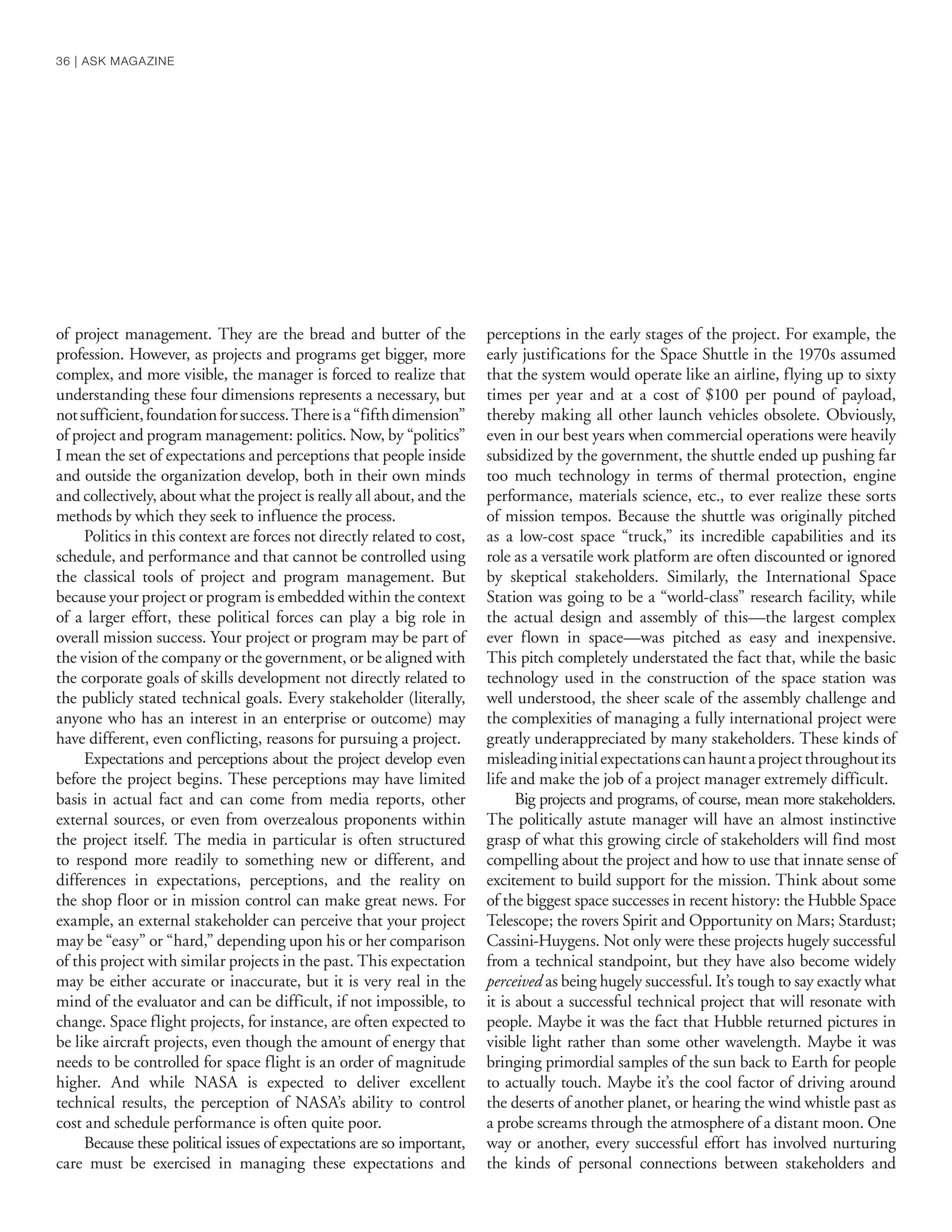 of project management. They are the bread and butter of the
profession. However, as projects and programs get bigger, more
complex, and more visible, the manager is forced to realize that
understanding these four dimensions represents a necessary, but
notsufficient,foundationforsuccess.Thereisa“fifthdimension”
of project and program management: politics. Now, by “politics”
I mean the set of expectations and perceptions that people inside
and outside the organization develop, both in their own minds
and collectively, about what the project is really all about, and the
methods by which they seek to influence the process.
Politics in this context are forces not directly related to cost,
schedule, and performance and that cannot be controlled using
the classical tools of project and program management. But
because your project or program is embedded within the context
of a larger effort, these political forces can play a big role in
overall mission success. Your project or program may be part of
the vision of the company or the government, or be aligned with
the corporate goals of skills development not directly related to
the publicly stated technical goals. Every stakeholder (literally,
anyone who has an interest in an enterprise or outcome) may
have different, even conflicting, reasons for pursuing a project.
Expectations and perceptions about the project develop even
before the project begins. These perceptions may have limited
basis in actual fact and can come from media reports, other
external sources, or even from overzealous proponents within
the project itself. The media in particular is often structured
to respond more readily to something new or different, and
differences in expectations, perceptions, and the reality on
the shop floor or in mission control can make great news. For
example, an external stakeholder can perceive that your project
may be “easy” or “hard,” depending upon his or her comparison
of this project with similar projects in the past. This expectation
may be either accurate or inaccurate, but it is very real in the
mind of the evaluator and can be difficult, if not impossible, to
change. Space flight projects, for instance, are often expected to
be like aircraft projects, even though the amount of energy that
needs to be controlled for space flight is an order of magnitude
higher. And while NASA is expected to deliver excellent
technical results, the perception of NASA’s ability to control
cost and schedule performance is often quite poor.
Because these political issues of expectations are so important,
care must be exercised in managing these expectations and
perceptions in the early stages of the project. For example, the
early justifications for the Space Shuttle in the 1970s assumed
that the system would operate like an airline, flying up to sixty
times per year and at a cost of $100 per pound of payload,
thereby making all other launch vehicles obsolete. Obviously,
even in our best years when commercial operations were heavily
subsidized by the government, the shuttle ended up pushing far
too much technology in terms of thermal protection, engine
performance, materials science, etc., to ever realize these sorts
of mission tempos. Because the shuttle was originally pitched
as a low-cost space “truck,” its incredible capabilities and its
role as a versatile work platform are often discounted or ignored
by skeptical stakeholders. Similarly, the International Space
Station was going to be a “world-class” research facility, while
the actual design and assembly of this—the largest complex
ever flown in space—was pitched as easy and inexpensive.
This pitch completely understated the fact that, while the basic
technology used in the construction of the space station was
well understood, the sheer scale of the assembly challenge and
the complexities of managing a fully international project were
greatly underappreciated by many stakeholders. These kinds of
misleadinginitialexpectationscanhauntaprojectthroughoutits
life and make the job of a project manager extremely difficult.
Big projects and programs, of course, mean more stakeholders.
The politically astute manager will have an almost instinctive
grasp of what this growing circle of stakeholders will find most
compelling about the project and how to use that innate sense of
excitement to build support for the mission. Think about some
of the biggest space successes in recent history: the Hubble Space
Telescope; the rovers Spirit and Opportunity on Mars; Stardust;
Cassini-Huygens. Not only were these projects hugely successful
from a technical standpoint, but they have also become widely
perceived as being hugely successful. It’s tough to say exactly what
it is about a successful technical project that will resonate with
people. Maybe it was the fact that Hubble returned pictures in
visible light rather than some other wavelength. Maybe it was
bringing primordial samples of the sun back to Earth for people
to actually touch. Maybe it’s the cool factor of driving around
the deserts of another planet, or hearing the wind whistle past as
a probe screams through the atmosphere of a distant moon. One
way or another, every successful effort has involved nurturing
the kinds of personal connections between stakeholders and
36 | ASK MAGAZINE
 