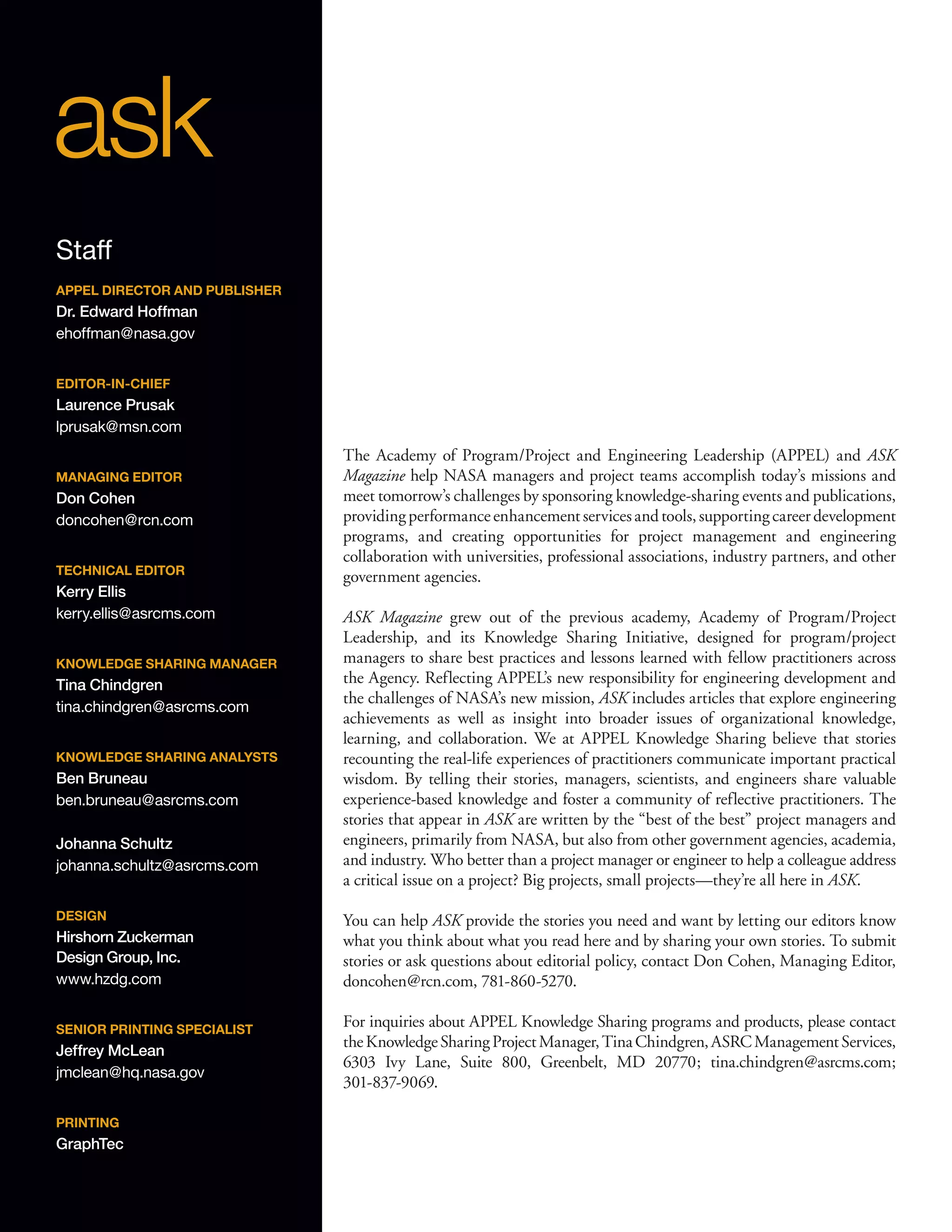 The Academy of Program/Project and Engineering Leadership (APPEL) and ASK
Magazine help NASA managers and project teams accomplish today’s missions and
meet tomorrow’s challenges by sponsoring knowledge-sharing events and publications,
providingperformanceenhancementservicesandtools,supportingcareerdevelopment
programs, and creating opportunities for project management and engineering
collaboration with universities, professional associations, industry partners, and other
government agencies.
ASK Magazine grew out of the previous academy, Academy of Program/Project
Leadership, and its Knowledge Sharing Initiative, designed for program/project
managers to share best practices and lessons learned with fellow practitioners across
the Agency. Reflecting APPEL’s new responsibility for engineering development and
the challenges of NASA’s new mission, ASK includes articles that explore engineering
achievements as well as insight into broader issues of organizational knowledge,
learning, and collaboration. We at APPEL Knowledge Sharing believe that stories
recounting the real-life experiences of practitioners communicate important practical
wisdom. By telling their stories, managers, scientists, and engineers share valuable
experience-based knowledge and foster a community of reflective practitioners. The
stories that appear in ASK are written by the “best of the best” project managers and
engineers, primarily from NASA, but also from other government agencies, academia,
and industry. Who better than a project manager or engineer to help a colleague address
a critical issue on a project? Big projects, small projects—they’re all here in ASK.
You can help ASK provide the stories you need and want by letting our editors know
what you think about what you read here and by sharing your own stories. To submit
stories or ask questions about editorial policy, contact Don Cohen, Managing Editor,
doncohen@rcn.com, 781-860-5270.
For inquiries about APPEL Knowledge Sharing programs and products, please contact
theKnowledgeSharingProjectManager,TinaChindgren,ASRCManagementServices,
6303 Ivy Lane, Suite 800, Greenbelt, MD 20770; tina.chindgren@asrcms.com;
301-837-9069.
Staff
APPEL DIRECTOR AND PUBLISHER
Dr. Edward Hoffman
ehoffman@nasa.gov
EDITOR-IN-CHIEF
Laurence Prusak
lprusak@msn.com
MANAGING EDITOR
Don Cohen
doncohen@rcn.com
TECHNICAL EDITOR
Kerry Ellis
kerry.ellis@asrcms.com
KNOWLEDGE SHARING MANAGER
Tina Chindgren
tina.chindgren@asrcms.com
KNOWLEDGE SHARING ANALYSTS
Ben Bruneau
ben.bruneau@asrcms.com
Johanna Schultz
johanna.schultz@asrcms.com
DESIGN
Hirshorn Zuckerman
Design Group, Inc.
www.hzdg.com
SENIOR PRINTING SPECIALIST
Jeffrey McLean
jmclean@hq.nasa.gov
PRINTING
GraphTec
 