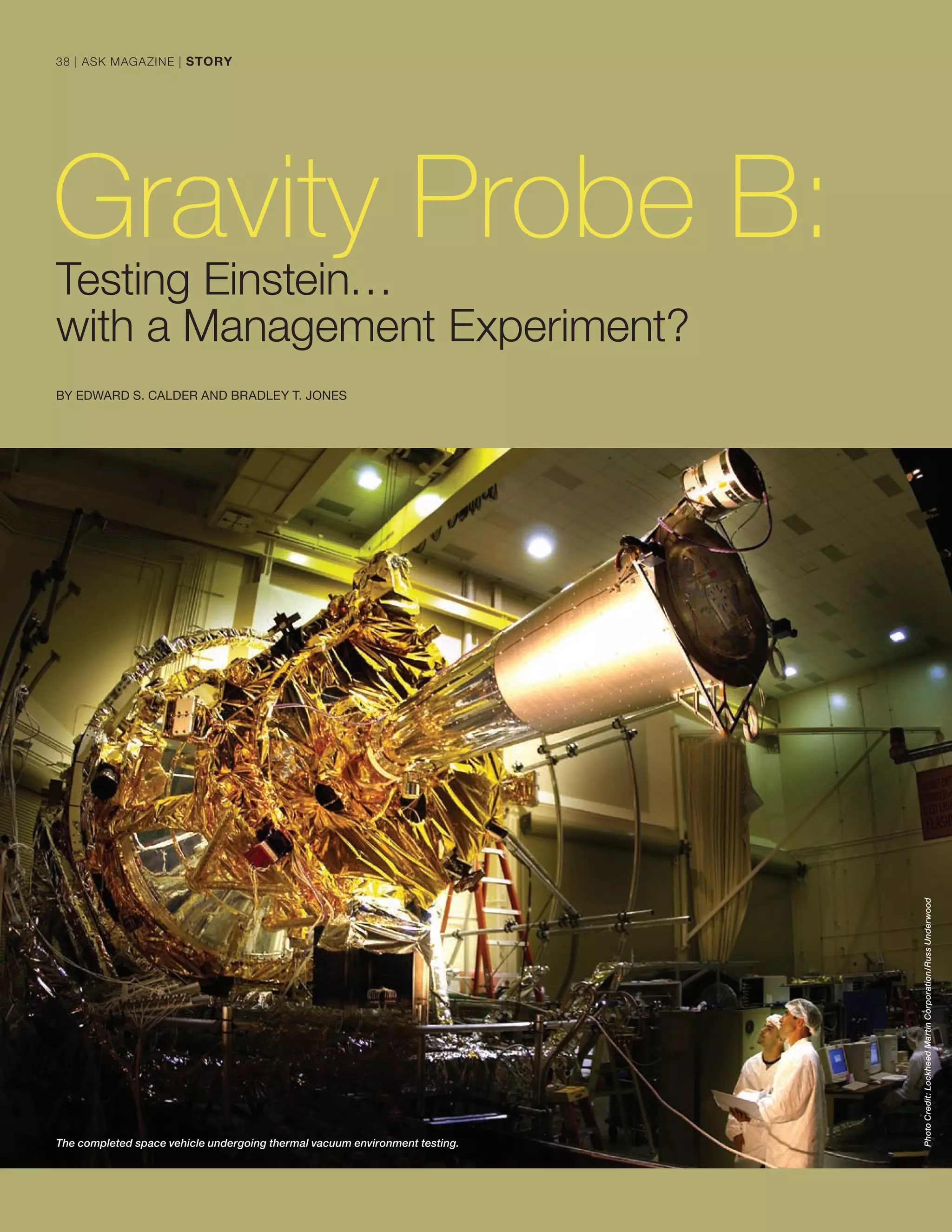 Gravity Probe B:
Testing Einstein…
with a Management Experiment?
BY EDWARD S. CALDER AND BRADLEY T. JONES
The completed space vehicle undergoing thermal vacuum environment testing.
PhotoCredit:LockheedMartinCorporation/RussUnderwood
38 | ASK MAGAZINE | STORY
 