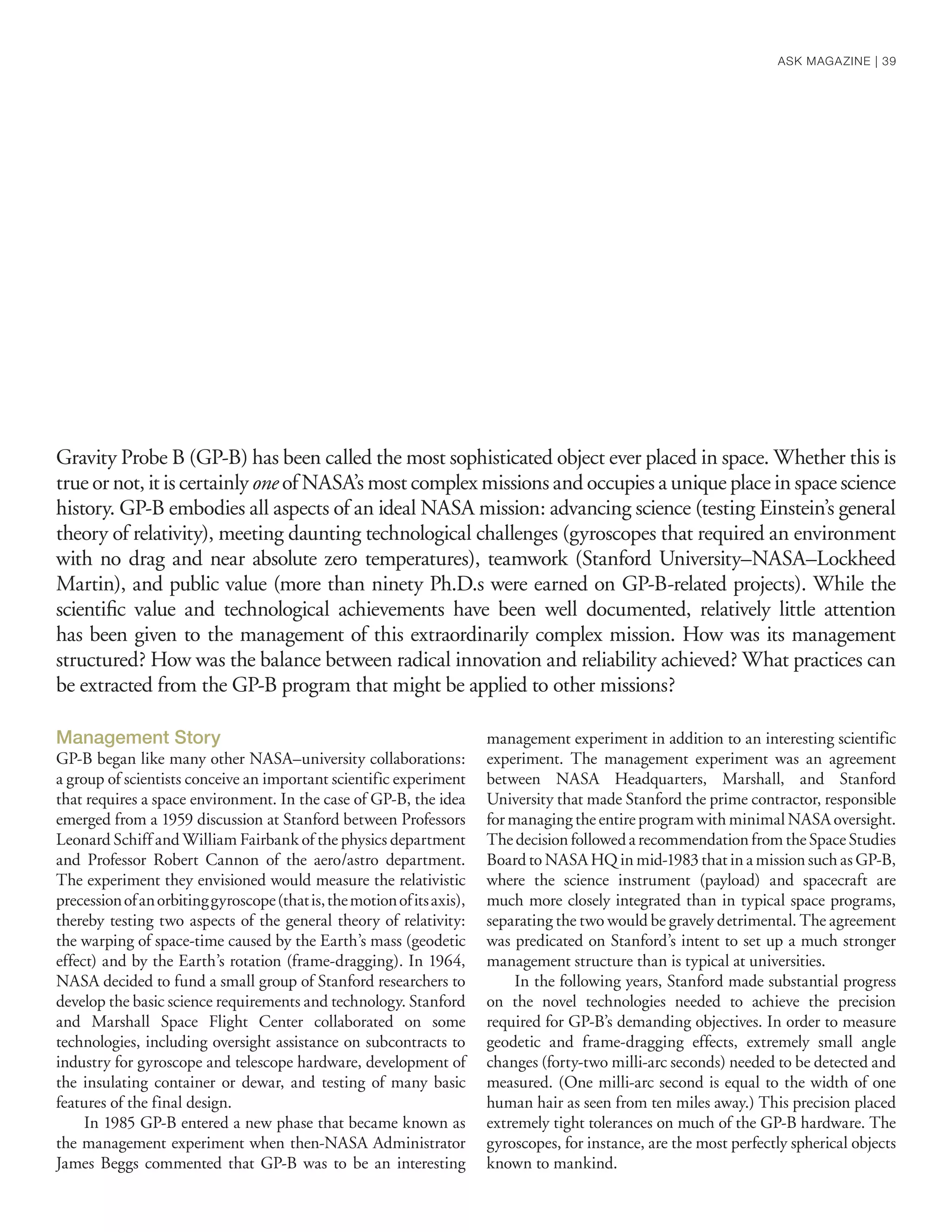 Gravity Probe B (GP-B) has been called the most sophisticated object ever placed in space. Whether this is
true or not, it is certainly one of NASA’s most complex missions and occupies a unique place in space science
history. GP-B embodies all aspects of an ideal NASA mission: advancing science (testing Einstein’s general
theory of relativity), meeting daunting technological challenges (gyroscopes that required an environment
with no drag and near absolute zero temperatures), teamwork (Stanford University–NASA–Lockheed
Martin), and public value (more than ninety Ph.D.s were earned on GP-B-related projects). While the
scientiﬁc value and technological achievements have been well documented, relatively little attention
has been given to the management of this extraordinarily complex mission. How was its management
structured? How was the balance between radical innovation and reliability achieved? What practices can
be extracted from the GP-B program that might be applied to other missions?
Management Story
GP-B began like many other NASA–university collaborations:
a group of scientists conceive an important scientific experiment
that requires a space environment. In the case of GP-B, the idea
emerged from a 1959 discussion at Stanford between Professors
Leonard Schiff and William Fairbank of the physics department
and Professor Robert Cannon of the aero/astro department.
The experiment they envisioned would measure the relativistic
precessionofanorbitinggyroscope(thatis,themotionofitsaxis),
thereby testing two aspects of the general theory of relativity:
the warping of space-time caused by the Earth’s mass (geodetic
effect) and by the Earth’s rotation (frame-dragging). In 1964,
NASA decided to fund a small group of Stanford researchers to
develop the basic science requirements and technology. Stanford
and Marshall Space Flight Center collaborated on some
technologies, including oversight assistance on subcontracts to
industry for gyroscope and telescope hardware, development of
the insulating container or dewar, and testing of many basic
features of the final design.
In 1985 GP-B entered a new phase that became known as
the management experiment when then-NASA Administrator
James Beggs commented that GP-B was to be an interesting
management experiment in addition to an interesting scientific
experiment. The management experiment was an agreement
between NASA Headquarters, Marshall, and Stanford
University that made Stanford the prime contractor, responsible
for managing the entire program with minimal NASA oversight.
ThedecisionfollowedarecommendationfromtheSpaceStudies
Board to NASA HQ in mid-1983 that in a mission such as GP-B,
where the science instrument (payload) and spacecraft are
much more closely integrated than in typical space programs,
separating the two would be gravely detrimental. The agreement
was predicated on Stanford’s intent to set up a much stronger
management structure than is typical at universities.
In the following years, Stanford made substantial progress
on the novel technologies needed to achieve the precision
required for GP-B’s demanding objectives. In order to measure
geodetic and frame-dragging effects, extremely small angle
changes (forty-two milli-arc seconds) needed to be detected and
measured. (One milli-arc second is equal to the width of one
human hair as seen from ten miles away.) This precision placed
extremely tight tolerances on much of the GP-B hardware. The
gyroscopes, for instance, are the most perfectly spherical objects
known to mankind.
ASK MAGAZINE | 39
 