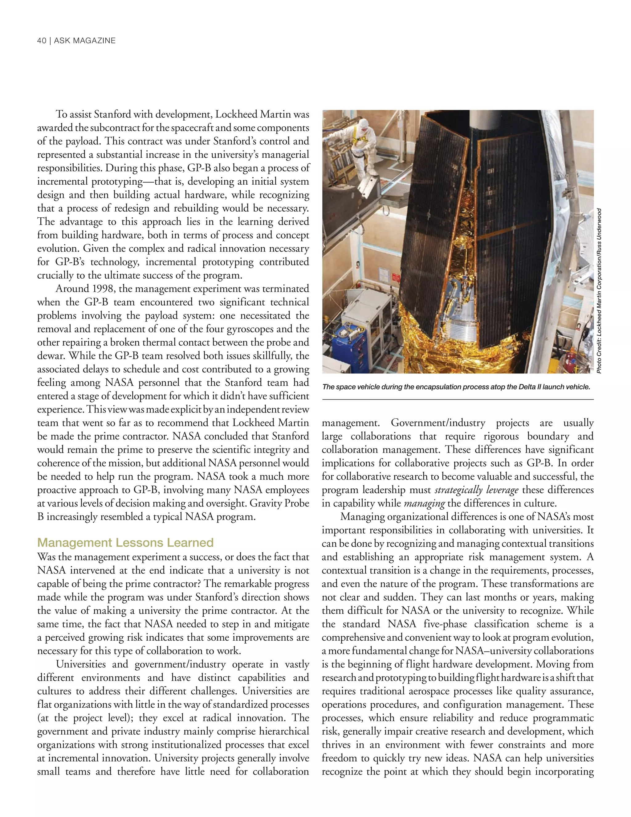 To assist Stanford with development, Lockheed Martin was
awardedthesubcontractforthespacecraftandsomecomponents
of the payload. This contract was under Stanford’s control and
represented a substantial increase in the university’s managerial
responsibilities. During this phase, GP-B also began a process of
incremental prototyping—that is, developing an initial system
design and then building actual hardware, while recognizing
that a process of redesign and rebuilding would be necessary.
The advantage to this approach lies in the learning derived
from building hardware, both in terms of process and concept
evolution. Given the complex and radical innovation necessary
for GP-B’s technology, incremental prototyping contributed
crucially to the ultimate success of the program.
Around 1998, the management experiment was terminated
when the GP-B team encountered two significant technical
problems involving the payload system: one necessitated the
removal and replacement of one of the four gyroscopes and the
other repairing a broken thermal contact between the probe and
dewar. While the GP-B team resolved both issues skillfully, the
associated delays to schedule and cost contributed to a growing
feeling among NASA personnel that the Stanford team had
entered a stage of development for which it didn’t have sufficient
experience.Thisviewwasmadeexplicitbyanindependentreview
team that went so far as to recommend that Lockheed Martin
be made the prime contractor. NASA concluded that Stanford
would remain the prime to preserve the scientific integrity and
coherence of the mission, but additional NASA personnel would
be needed to help run the program. NASA took a much more
proactive approach to GP-B, involving many NASA employees
at various levels of decision making and oversight. Gravity Probe
B increasingly resembled a typical NASA program.
Management Lessons Learned
Was the management experiment a success, or does the fact that
NASA intervened at the end indicate that a university is not
capable of being the prime contractor? The remarkable progress
made while the program was under Stanford’s direction shows
the value of making a university the prime contractor. At the
same time, the fact that NASA needed to step in and mitigate
a perceived growing risk indicates that some improvements are
necessary for this type of collaboration to work.
Universities and government/industry operate in vastly
different environments and have distinct capabilities and
cultures to address their different challenges. Universities are
flat organizations with little in the way of standardized processes
(at the project level); they excel at radical innovation. The
government and private industry mainly comprise hierarchical
organizations with strong institutionalized processes that excel
at incremental innovation. University projects generally involve
small teams and therefore have little need for collaboration
management. Government/industry projects are usually
large collaborations that require rigorous boundary and
collaboration management. These differences have significant
implications for collaborative projects such as GP-B. In order
for collaborative research to become valuable and successful, the
program leadership must strategically leverage these differences
in capability while managing the differences in culture.
Managing organizational differences is one of NASA’s most
important responsibilities in collaborating with universities. It
can be done by recognizing and managing contextual transitions
and establishing an appropriate risk management system. A
contextual transition is a change in the requirements, processes,
and even the nature of the program. These transformations are
not clear and sudden. They can last months or years, making
them difficult for NASA or the university to recognize. While
the standard NASA five-phase classification scheme is a
comprehensive and convenient way to look at program evolution,
a more fundamental change for NASA–university collaborations
is the beginning of flight hardware development. Moving from
researchandprototypingtobuildingflighthardwareisashiftthat
requires traditional aerospace processes like quality assurance,
operations procedures, and configuration management. These
processes, which ensure reliability and reduce programmatic
risk, generally impair creative research and development, which
thrives in an environment with fewer constraints and more
freedom to quickly try new ideas. NASA can help universities
recognize the point at which they should begin incorporating
PhotoCredit:LockheedMartinCorporation/RussUnderwood
The space vehicle during the encapsulation process atop the Delta II launch vehicle.
40 | ASK MAGAZINE
 