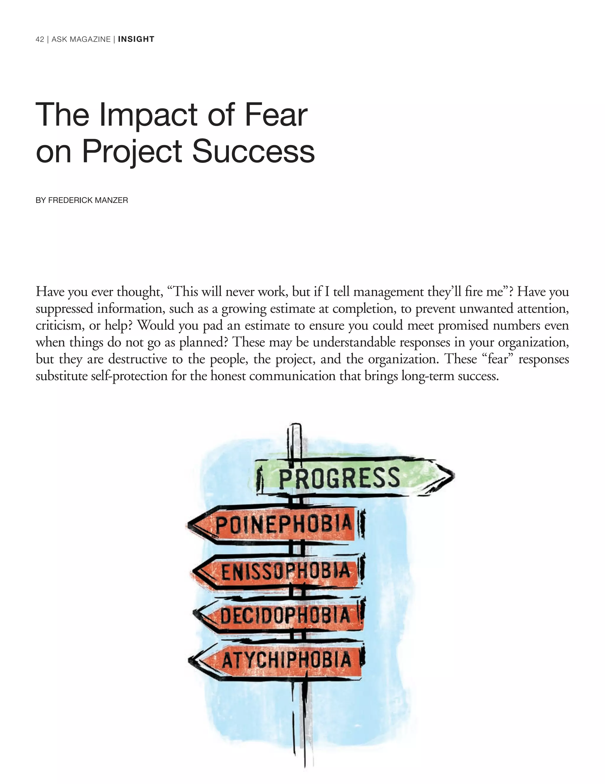 The Impact of Fear
on Project Success
BY FREDERICK MANZER
Have you ever thought, “This will never work, but if I tell management they’ll ﬁre me”? Have you
suppressed information, such as a growing estimate at completion, to prevent unwanted attention,
criticism, or help? Would you pad an estimate to ensure you could meet promised numbers even
when things do not go as planned? These may be understandable responses in your organization,
but they are destructive to the people, the project, and the organization. These “fear” responses
substitute self-protection for the honest communication that brings long-term success.
42 | ASK MAGAZINE | INSIGHT
 
