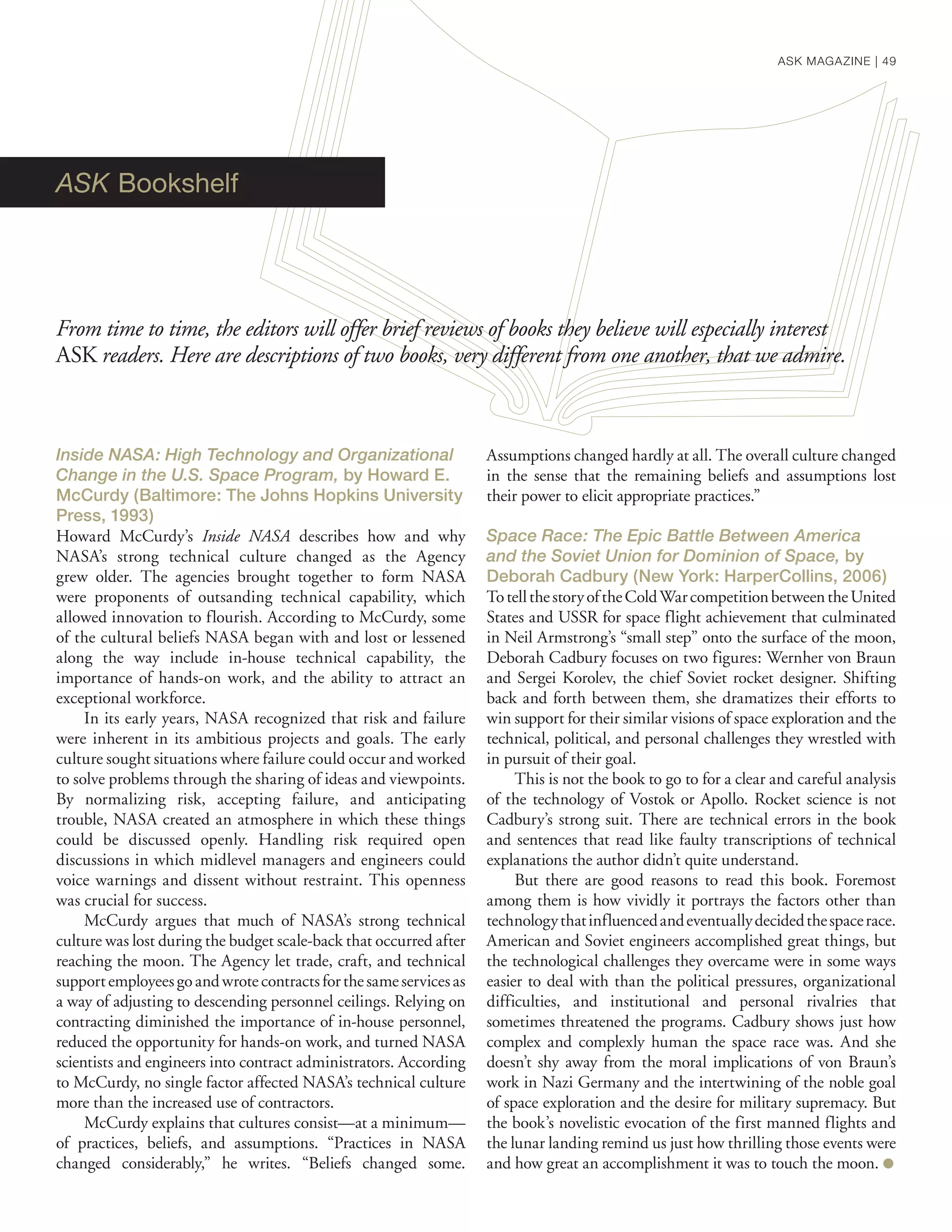 ASK Bookshelf
Inside NASA: High Technology and Organizational
Change in the U.S. Space Program, by Howard E.
McCurdy (Baltimore: The Johns Hopkins University
Press, 1993)
Howard McCurdy’s Inside NASA describes how and why
NASA’s strong technical culture changed as the Agency
grew older. The agencies brought together to form NASA
were proponents of outsanding technical capability, which
allowed innovation to flourish. According to McCurdy, some
of the cultural beliefs NASA began with and lost or lessened
along the way include in-house technical capability, the
importance of hands-on work, and the ability to attract an
exceptional workforce.
In its early years, NASA recognized that risk and failure
were inherent in its ambitious projects and goals. The early
culture sought situations where failure could occur and worked
to solve problems through the sharing of ideas and viewpoints.
By normalizing risk, accepting failure, and anticipating
trouble, NASA created an atmosphere in which these things
could be discussed openly. Handling risk required open
discussions in which midlevel managers and engineers could
voice warnings and dissent without restraint. This openness
was crucial for success.
McCurdy argues that much of NASA’s strong technical
culture was lost during the budget scale-back that occurred after
reaching the moon. The Agency let trade, craft, and technical
supportemployeesgoandwrotecontractsforthesameservicesas
a way of adjusting to descending personnel ceilings. Relying on
contracting diminished the importance of in-house personnel,
reduced the opportunity for hands-on work, and turned NASA
scientists and engineers into contract administrators. According
to McCurdy, no single factor affected NASA’s technical culture
more than the increased use of contractors.
McCurdy explains that cultures consist—at a minimum—
of practices, beliefs, and assumptions. “Practices in NASA
changed considerably,” he writes. “Beliefs changed some.
Assumptions changed hardly at all. The overall culture changed
in the sense that the remaining beliefs and assumptions lost
their power to elicit appropriate practices.”
Space Race: The Epic Battle Between America
and the Soviet Union for Dominion of Space, by
Deborah Cadbury (New York: HarperCollins, 2006)
TotellthestoryoftheColdWarcompetitionbetweentheUnited
States and USSR for space flight achievement that culminated
in Neil Armstrong’s “small step” onto the surface of the moon,
Deborah Cadbury focuses on two figures: Wernher von Braun
and Sergei Korolev, the chief Soviet rocket designer. Shifting
back and forth between them, she dramatizes their efforts to
win support for their similar visions of space exploration and the
technical, political, and personal challenges they wrestled with
in pursuit of their goal.
This is not the book to go to for a clear and careful analysis
of the technology of Vostok or Apollo. Rocket science is not
Cadbury’s strong suit. There are technical errors in the book
and sentences that read like faulty transcriptions of technical
explanations the author didn’t quite understand.
But there are good reasons to read this book. Foremost
among them is how vividly it portrays the factors other than
technologythatinfluencedandeventuallydecidedthespacerace.
American and Soviet engineers accomplished great things, but
the technological challenges they overcame were in some ways
easier to deal with than the political pressures, organizational
difficulties, and institutional and personal rivalries that
sometimes threatened the programs. Cadbury shows just how
complex and complexly human the space race was. And she
doesn’t shy away from the moral implications of von Braun’s
work in Nazi Germany and the intertwining of the noble goal
of space exploration and the desire for military supremacy. But
the book’s novelistic evocation of the first manned flights and
the lunar landing remind us just how thrilling those events were
and how great an accomplishment it was to touch the moon. ●
From time to time, the editors will offer brief reviews of books they believe will especially interest
ASK readers. Here are descriptions of two books, very different from one another, that we admire.
ASK MAGAZINE | 49
 