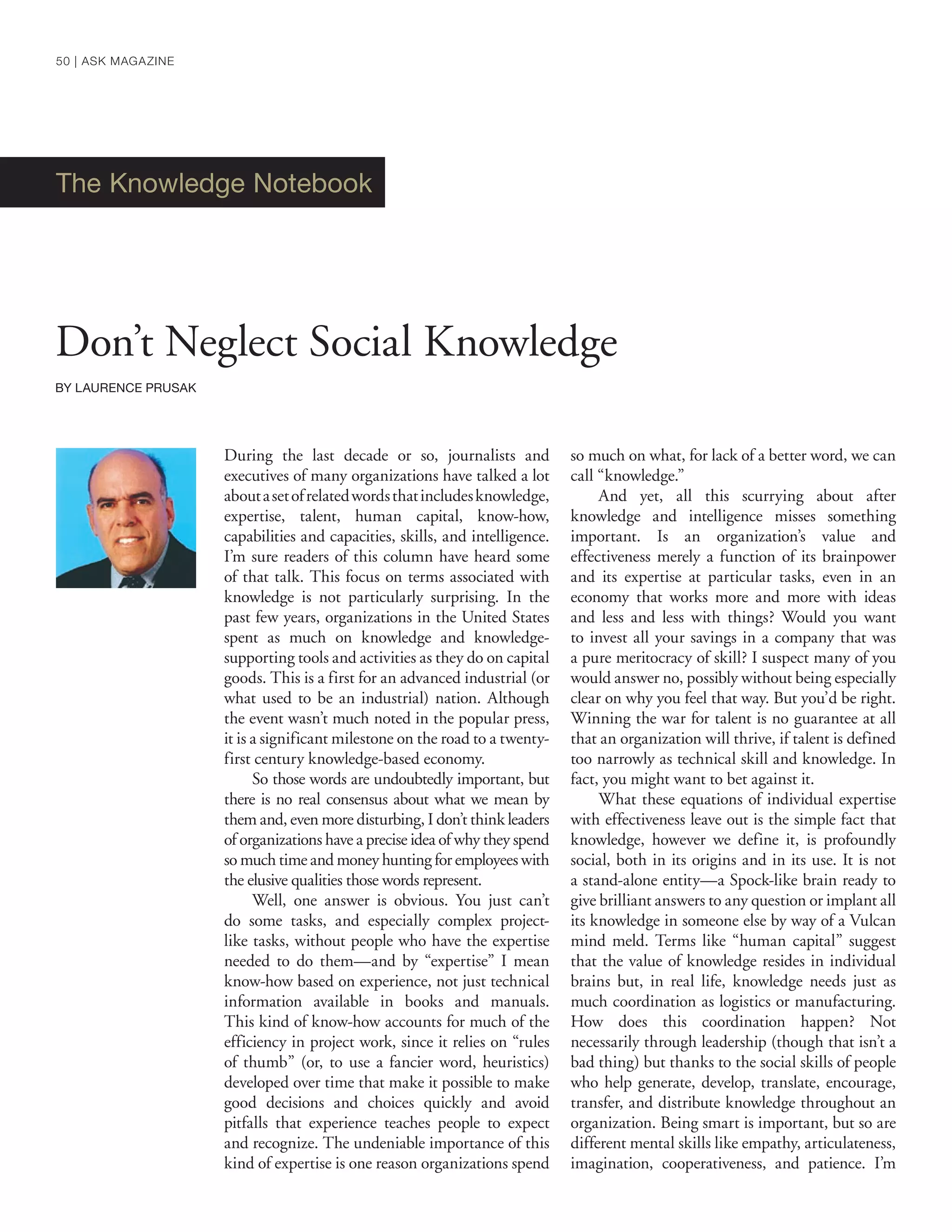 The Knowledge Notebook
Don’t Neglect Social Knowledge
BY LAURENCE PRUSAK
During the last decade or so, journalists and
executives of many organizations have talked a lot
aboutasetofrelatedwordsthatincludesknowledge,
expertise, talent, human capital, know-how,
capabilities and capacities, skills, and intelligence.
I’m sure readers of this column have heard some
of that talk. This focus on terms associated with
knowledge is not particularly surprising. In the
past few years, organizations in the United States
spent as much on knowledge and knowledge-
supporting tools and activities as they do on capital
goods. This is a first for an advanced industrial (or
what used to be an industrial) nation. Although
the event wasn’t much noted in the popular press,
it is a significant milestone on the road to a twenty-
first century knowledge-based economy.
So those words are undoubtedly important, but
there is no real consensus about what we mean by
them and, even more disturbing, I don’t think leaders
of organizations have a precise idea of why they spend
so much time and money hunting for employees with
the elusive qualities those words represent.
Well, one answer is obvious. You just can’t
do some tasks, and especially complex project-
like tasks, without people who have the expertise
needed to do them—and by “expertise” I mean
know-how based on experience, not just technical
information available in books and manuals.
This kind of know-how accounts for much of the
efficiency in project work, since it relies on “rules
of thumb” (or, to use a fancier word, heuristics)
developed over time that make it possible to make
good decisions and choices quickly and avoid
pitfalls that experience teaches people to expect
and recognize. The undeniable importance of this
kind of expertise is one reason organizations spend
so much on what, for lack of a better word, we can
call “knowledge.”
And yet, all this scurrying about after
knowledge and intelligence misses something
important. Is an organization’s value and
effectiveness merely a function of its brainpower
and its expertise at particular tasks, even in an
economy that works more and more with ideas
and less and less with things? Would you want
to invest all your savings in a company that was
a pure meritocracy of skill? I suspect many of you
would answer no, possibly without being especially
clear on why you feel that way. But you’d be right.
Winning the war for talent is no guarantee at all
that an organization will thrive, if talent is defined
too narrowly as technical skill and knowledge. In
fact, you might want to bet against it.
What these equations of individual expertise
with effectiveness leave out is the simple fact that
knowledge, however we define it, is profoundly
social, both in its origins and in its use. It is not
a stand-alone entity—a Spock-like brain ready to
give brilliant answers to any question or implant all
its knowledge in someone else by way of a Vulcan
mind meld. Terms like “human capital” suggest
that the value of knowledge resides in individual
brains but, in real life, knowledge needs just as
much coordination as logistics or manufacturing.
How does this coordination happen? Not
necessarily through leadership (though that isn’t a
bad thing) but thanks to the social skills of people
who help generate, develop, translate, encourage,
transfer, and distribute knowledge throughout an
organization. Being smart is important, but so are
different mental skills like empathy, articulateness,
imagination, cooperativeness, and patience. I’m
50 | ASK MAGAZINE
 