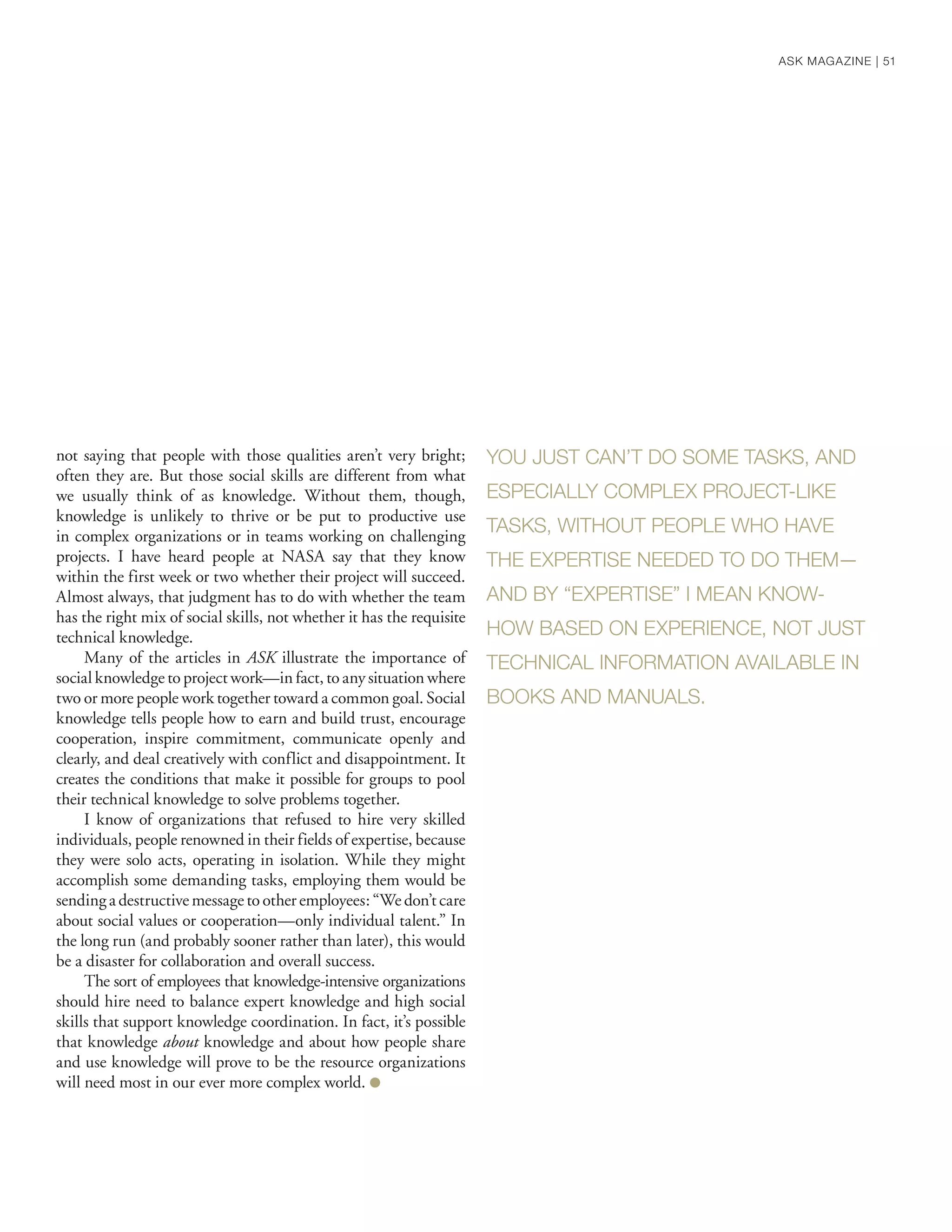 not saying that people with those qualities aren’t very bright;
often they are. But those social skills are different from what
we usually think of as knowledge. Without them, though,
knowledge is unlikely to thrive or be put to productive use
in complex organizations or in teams working on challenging
projects. I have heard people at NASA say that they know
within the first week or two whether their project will succeed.
Almost always, that judgment has to do with whether the team
has the right mix of social skills, not whether it has the requisite
technical knowledge.
Many of the articles in ASK illustrate the importance of
social knowledge to project work—in fact, to any situation where
two or more people work together toward a common goal. Social
knowledge tells people how to earn and build trust, encourage
cooperation, inspire commitment, communicate openly and
clearly, and deal creatively with conflict and disappointment. It
creates the conditions that make it possible for groups to pool
their technical knowledge to solve problems together.
I know of organizations that refused to hire very skilled
individuals, people renowned in their fields of expertise, because
they were solo acts, operating in isolation. While they might
accomplish some demanding tasks, employing them would be
sendingadestructivemessagetootheremployees:“Wedon’tcare
about social values or cooperation—only individual talent.” In
the long run (and probably sooner rather than later), this would
be a disaster for collaboration and overall success.
The sort of employees that knowledge-intensive organizations
should hire need to balance expert knowledge and high social
skills that support knowledge coordination. In fact, it’s possible
that knowledge about knowledge and about how people share
and use knowledge will prove to be the resource organizations
will need most in our ever more complex world. ●
YOU JUST CAN’T DO SOME TASKS, AND
ESPECIALLY COMPLEX PROJECT-LIKE
TASKS, WITHOUT PEOPLE WHO HAVE
THE EXPERTISE NEEDED TO DO THEM—
AND BY “EXPERTISE” I MEAN KNOW-
HOW BASED ON EXPERIENCE, NOT JUST
TECHNICAL INFORMATION AVAILABLE IN
BOOKS AND MANUALS.
ASK MAGAZINE | 51
 