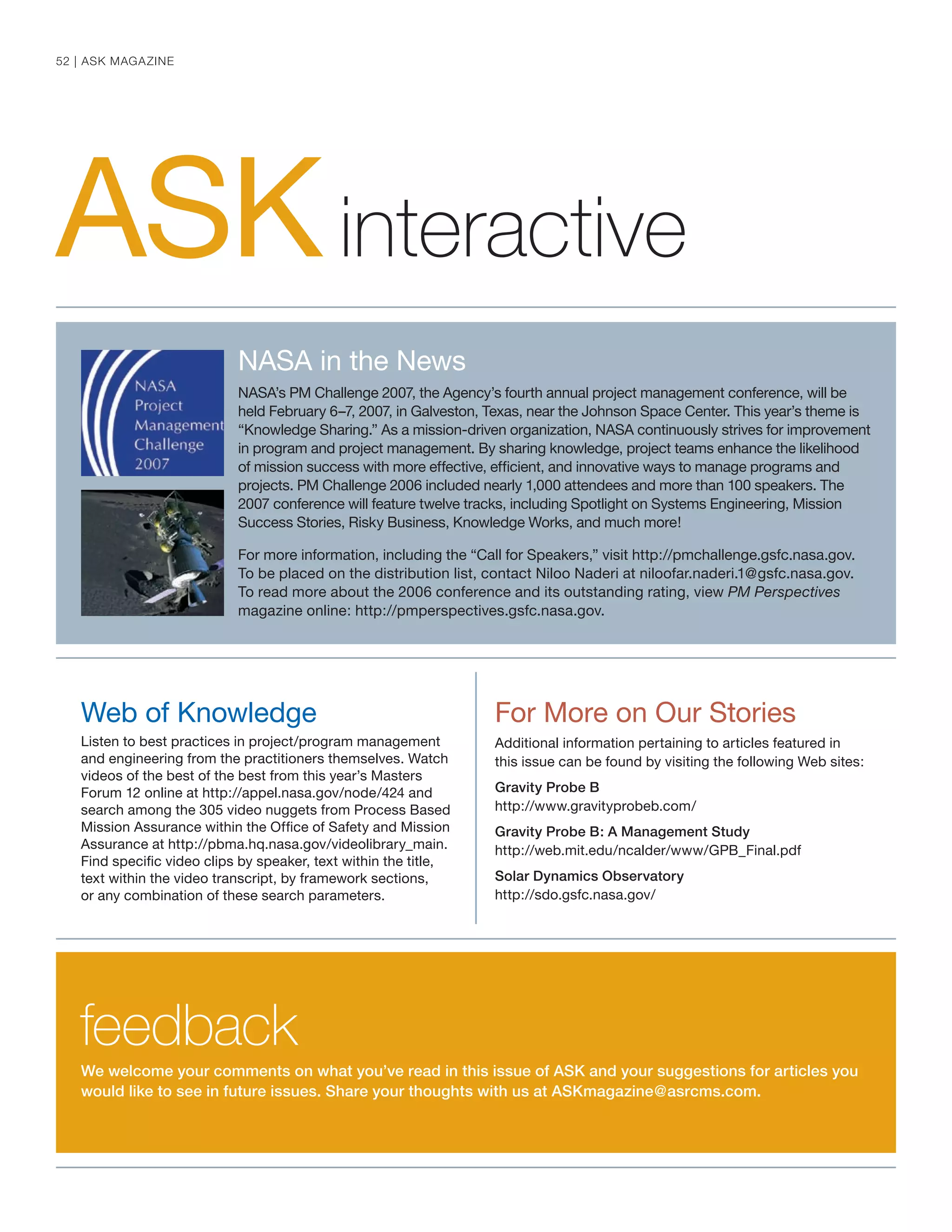 ASKinteractive
For More on Our Stories
Additional information pertaining to articles featured in
this issue can be found by visiting the following Web sites:
Gravity Probe B
http://www.gravityprobeb.com/
Gravity Probe B: A Management Study
http://web.mit.edu/ncalder/www/GPB_Final.pdf
Solar Dynamics Observatory
http://sdo.gsfc.nasa.gov/
We welcome your comments on what you’ve read in this issue of ASK and your suggestions for articles you
would like to see in future issues. Share your thoughts with us at ASKmagazine@asrcms.com.
Web of Knowledge
Listen to best practices in project/program management
and engineering from the practitioners themselves. Watch
videos of the best of the best from this year’s Masters
Forum 12 online at http://appel.nasa.gov/node/424 and
search among the 305 video nuggets from Process Based
Mission Assurance within the Ofﬁce of Safety and Mission
Assurance at http://pbma.hq.nasa.gov/videolibrary_main.
Find speciﬁc video clips by speaker, text within the title,
text within the video transcript, by framework sections,
or any combination of these search parameters.
NASA in the News
NASA’s PM Challenge 2007, the Agency’s fourth annual project management conference, will be
held February 6–7, 2007, in Galveston, Texas, near the Johnson Space Center. This year’s theme is
“Knowledge Sharing.” As a mission-driven organization, NASA continuously strives for improvement
in program and project management. By sharing knowledge, project teams enhance the likelihood
of mission success with more effective, efﬁcient, and innovative ways to manage programs and
projects. PM Challenge 2006 included nearly 1,000 attendees and more than 100 speakers. The
2007 conference will feature twelve tracks, including Spotlight on Systems Engineering, Mission
Success Stories, Risky Business, Knowledge Works, and much more!
For more information, including the “Call for Speakers,” visit http://pmchallenge.gsfc.nasa.gov.
To be placed on the distribution list, contact Niloo Naderi at niloofar.naderi.1@gsfc.nasa.gov.
To read more about the 2006 conference and its outstanding rating, view PM Perspectives
magazine online: http://pmperspectives.gsfc.nasa.gov.
feedback
52 | ASK MAGAZINE
 