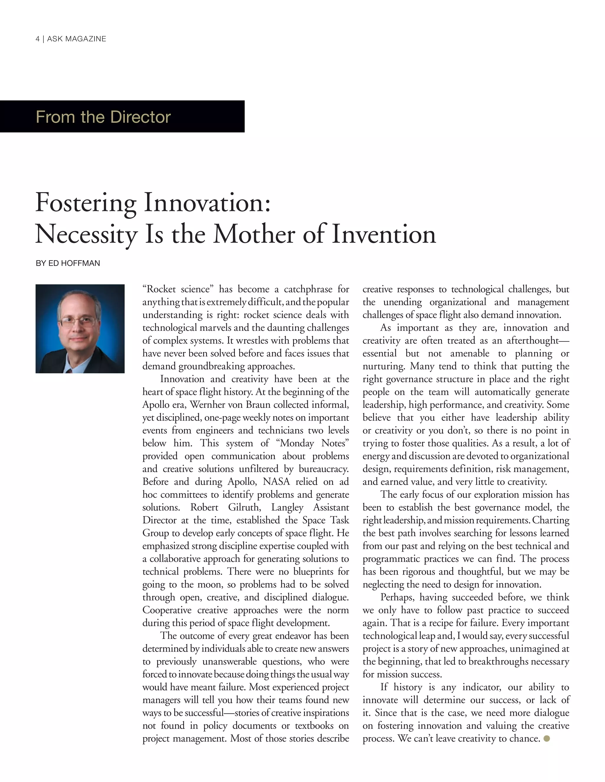 “Rocket science” has become a catchphrase for
anythingthatisextremelydifficult,andthepopular
understanding is right: rocket science deals with
technological marvels and the daunting challenges
of complex systems. It wrestles with problems that
have never been solved before and faces issues that
demand groundbreaking approaches.
Innovation and creativity have been at the
heart of space flight history. At the beginning of the
Apollo era, Wernher von Braun collected informal,
yet disciplined, one-page weekly notes on important
events from engineers and technicians two levels
below him. This system of “Monday Notes”
provided open communication about problems
and creative solutions unfiltered by bureaucracy.
Before and during Apollo, NASA relied on ad
hoc committees to identify problems and generate
solutions. Robert Gilruth, Langley Assistant
Director at the time, established the Space Task
Group to develop early concepts of space flight. He
emphasized strong discipline expertise coupled with
a collaborative approach for generating solutions to
technical problems. There were no blueprints for
going to the moon, so problems had to be solved
through open, creative, and disciplined dialogue.
Cooperative creative approaches were the norm
during this period of space flight development.
The outcome of every great endeavor has been
determined by individuals able to create new answers
to previously unanswerable questions, who were
forcedtoinnovatebecausedoingthingstheusualway
would have meant failure. Most experienced project
managers will tell you how their teams found new
ways to be successful—stories of creative inspirations
not found in policy documents or textbooks on
project management. Most of those stories describe
creative responses to technological challenges, but
the unending organizational and management
challenges of space flight also demand innovation.
As important as they are, innovation and
creativity are often treated as an afterthought—
essential but not amenable to planning or
nurturing. Many tend to think that putting the
right governance structure in place and the right
people on the team will automatically generate
leadership, high performance, and creativity. Some
believe that you either have leadership ability
or creativity or you don’t, so there is no point in
trying to foster those qualities. As a result, a lot of
energy and discussionare devoted to organizational
design, requirements definition, risk management,
and earned value, and very little to creativity.
The early focus of our exploration mission has
been to establish the best governance model, the
rightleadership,andmissionrequirements.Charting
the best path involves searching for lessons learned
from our past and relying on the best technical and
programmatic practices we can find. The process
has been rigorous and thoughtful, but we may be
neglecting the need to design for innovation.
Perhaps, having succeeded before, we think
we only have to follow past practice to succeed
again. That is a recipe for failure. Every important
technologicalleapand,Iwouldsay,everysuccessful
project is a story of new approaches, unimagined at
the beginning, that led to breakthroughs necessary
for mission success.
If history is any indicator, our ability to
innovate will determine our success, or lack of
it. Since that is the case, we need more dialogue
on fostering innovation and valuing the creative
process. We can’t leave creativity to chance. ●
From the Director
Fostering Innovation:
Necessity Is the Mother of Invention
BY ED HOFFMAN
4 | ASK MAGAZINE
 