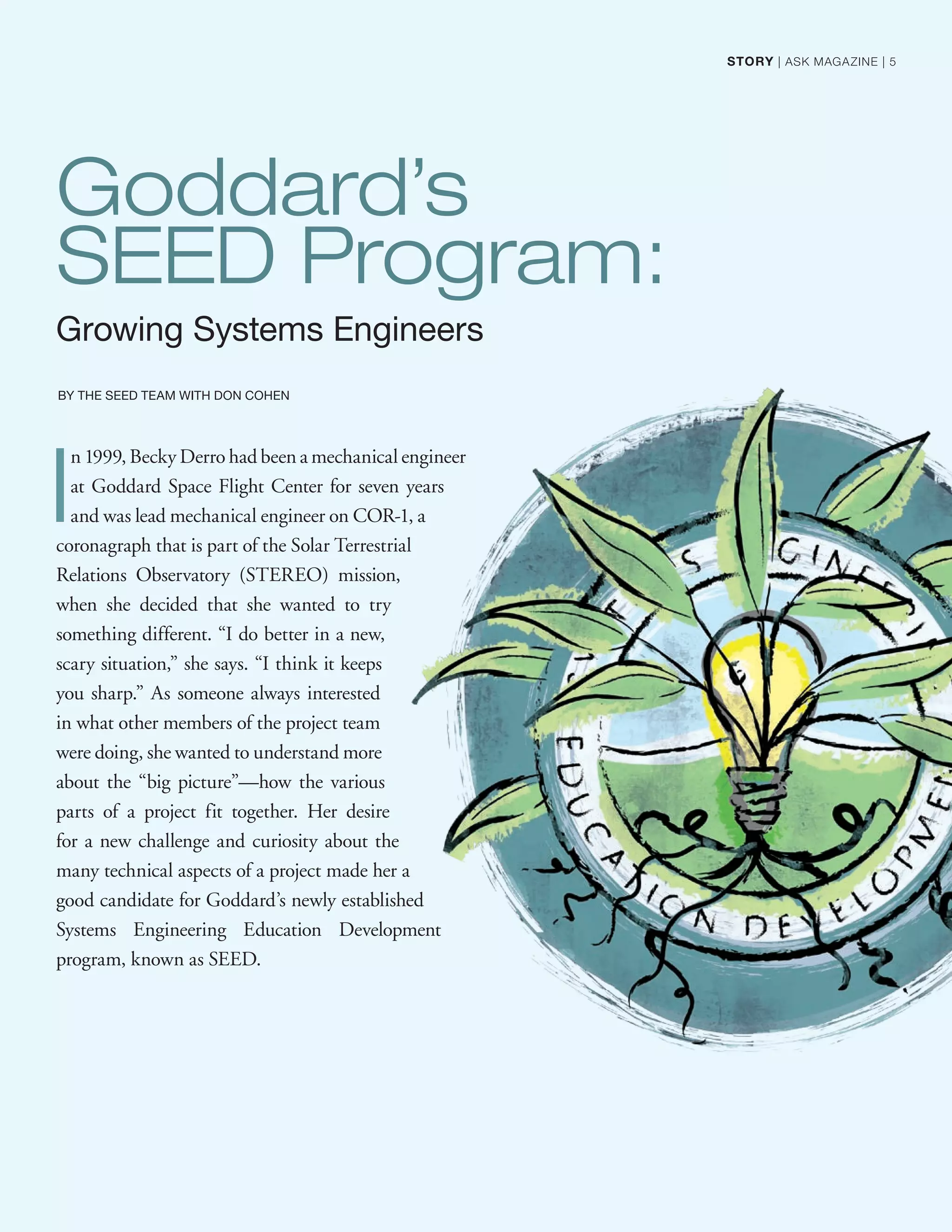 Goddard’s
SEED Program:
Growing Systems Engineers
BY THE SEED TEAM WITH DON COHEN
I
n 1999, Becky Derro had been a mechanical engineer
at Goddard Space Flight Center for seven years
and was lead mechanical engineer on COR-1, a
coronagraph that is part of the Solar Terrestrial
Relations Observatory (STEREO) mission,
when she decided that she wanted to try
something different. “I do better in a new,
scary situation,” she says. “I think it keeps
you sharp.” As someone always interested
in what other members of the project team
were doing, she wanted to understand more
about the “big picture”—how the various
parts of a project fit together. Her desire
for a new challenge and curiosity about the
many technical aspects of a project made her a
good candidate for Goddard’s newly established
Systems Engineering Education Development
program, known as SEED.
STORY | ASK MAGAZINE | 5
 