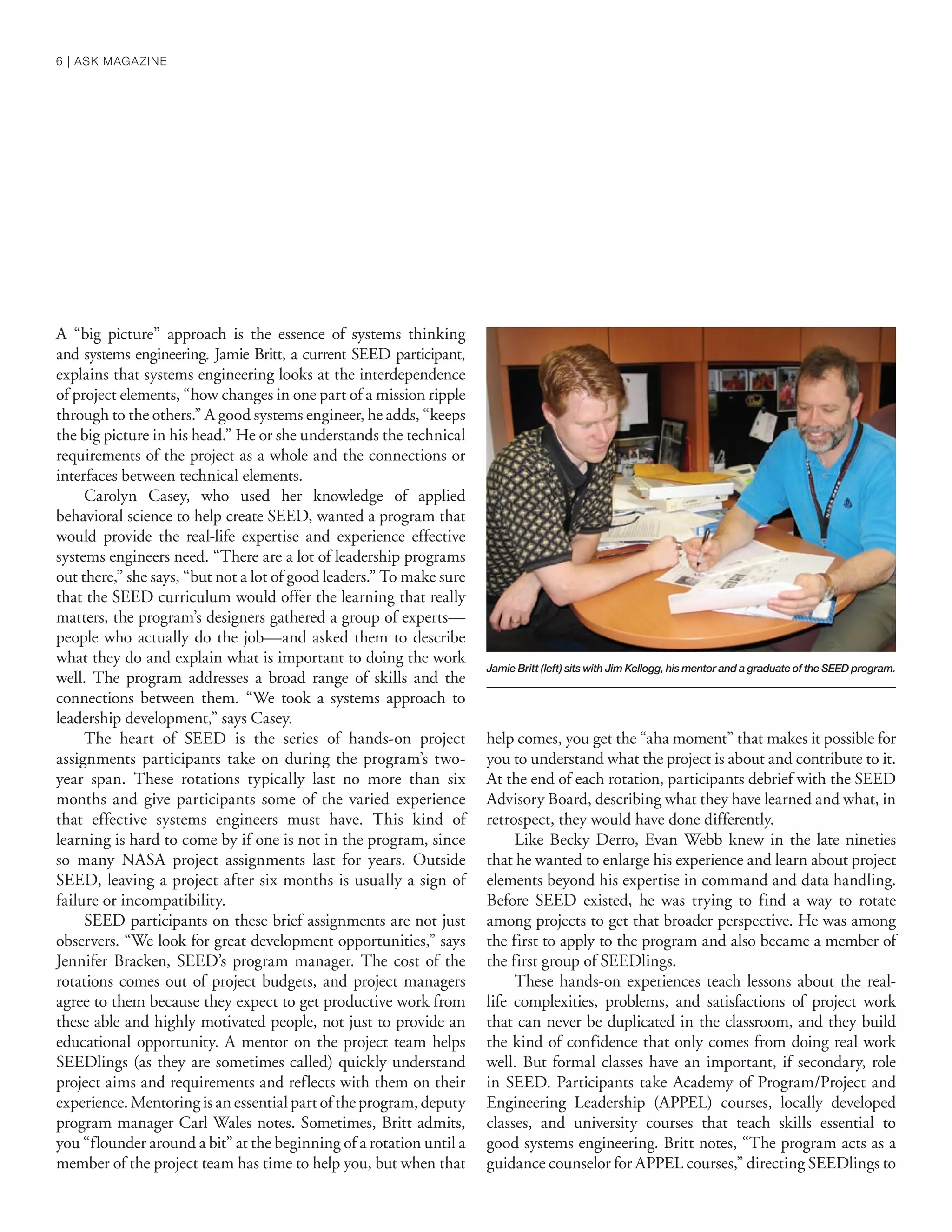A “big picture” approach is the essence of systems thinking
and systems engineering. Jamie Britt, a current SEED participant,
explains that systems engineering looks at the interdependence
of project elements, “how changes in one part of a mission ripple
through to the others.” A good systems engineer, he adds, “keeps
the big picture in his head.” He or she understands the technical
requirements of the project as a whole and the connections or
interfaces between technical elements.
Carolyn Casey, who used her knowledge of applied
behavioral science to help create SEED, wanted a program that
would provide the real-life expertise and experience effective
systems engineers need. “There are a lot of leadership programs
out there,” she says, “but not a lot of good leaders.” To make sure
that the SEED curriculum would offer the learning that really
matters, the program’s designers gathered a group of experts—
people who actually do the job—and asked them to describe
what they do and explain what is important to doing the work
well. The program addresses a broad range of skills and the
connections between them. “We took a systems approach to
leadership development,” says Casey.
The heart of SEED is the series of hands-on project
assignments participants take on during the program’s two-
year span. These rotations typically last no more than six
months and give participants some of the varied experience
that effective systems engineers must have. This kind of
learning is hard to come by if one is not in the program, since
so many NASA project assignments last for years. Outside
SEED, leaving a project after six months is usually a sign of
failure or incompatibility.
SEED participants on these brief assignments are not just
observers. “We look for great development opportunities,” says
Jennifer Bracken, SEED’s program manager. The cost of the
rotations comes out of project budgets, and project managers
agree to them because they expect to get productive work from
these able and highly motivated people, not just to provide an
educational opportunity. A mentor on the project team helps
SEEDlings (as they are sometimes called) quickly understand
project aims and requirements and reflects with them on their
experience.Mentoringisanessentialpartoftheprogram,deputy
program manager Carl Wales notes. Sometimes, Britt admits,
you “flounder around a bit” at the beginning of a rotation until a
member of the project team has time to help you, but when that
help comes, you get the “aha moment” that makes it possible for
you to understand what the project is about and contribute to it.
At the end of each rotation, participants debrief with the SEED
Advisory Board, describing what they have learned and what, in
retrospect, they would have done differently.
Like Becky Derro, Evan Webb knew in the late nineties
that he wanted to enlarge his experience and learn about project
elements beyond his expertise in command and data handling.
Before SEED existed, he was trying to find a way to rotate
among projects to get that broader perspective. He was among
the first to apply to the program and also became a member of
the first group of SEEDlings.
These hands-on experiences teach lessons about the real-
life complexities, problems, and satisfactions of project work
that can never be duplicated in the classroom, and they build
the kind of confidence that only comes from doing real work
well. But formal classes have an important, if secondary, role
in SEED. Participants take Academy of Program/Project and
Engineering Leadership (APPEL) courses, locally developed
classes, and university courses that teach skills essential to
good systems engineering. Britt notes, “The program acts as a
guidance counselor for APPEL courses,” directing SEEDlings to
Jamie Britt (left) sits with Jim Kellogg, his mentor and a graduate of the SEED program.
6 | ASK MAGAZINE
 