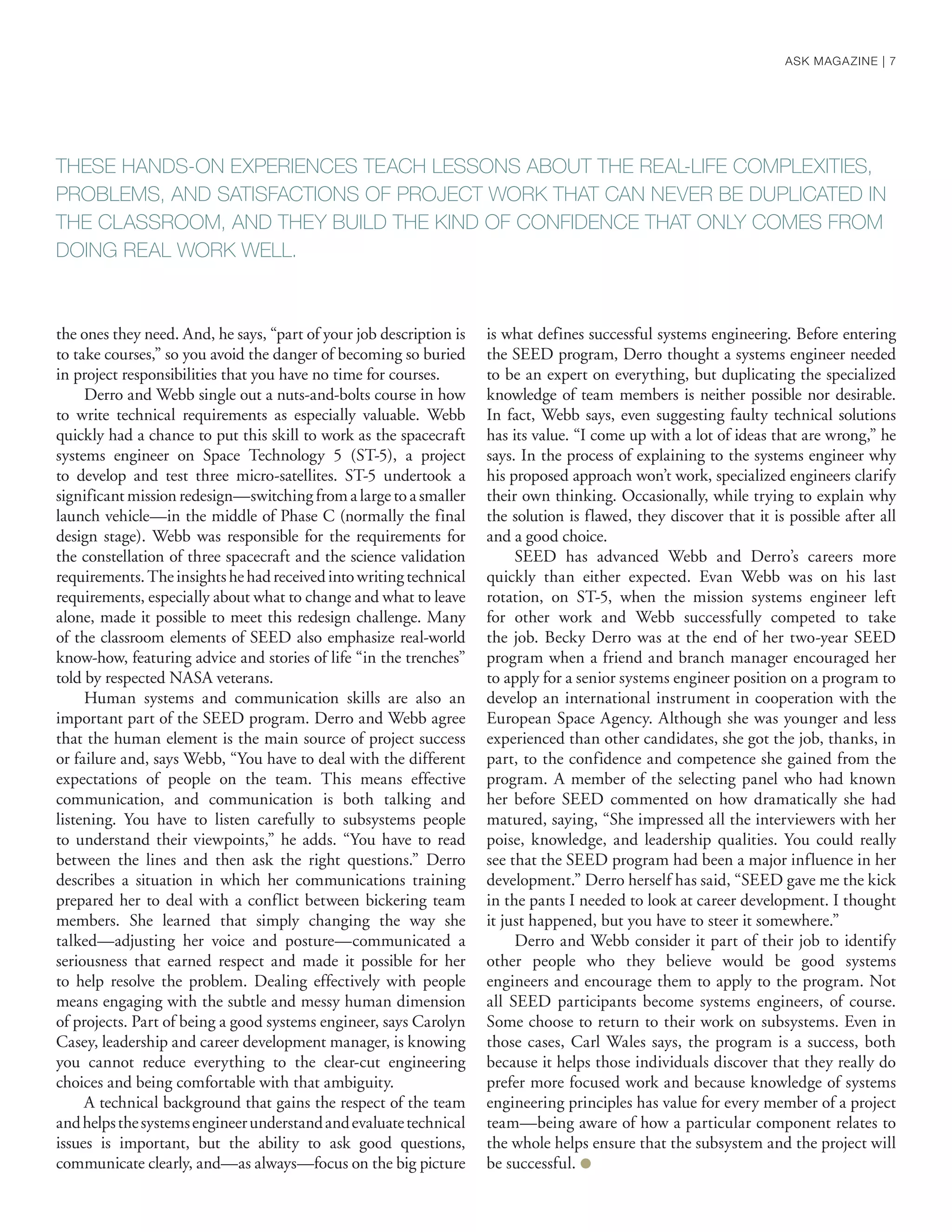 the ones they need. And, he says, “part of your job description is
to take courses,” so you avoid the danger of becoming so buried
in project responsibilities that you have no time for courses.
Derro and Webb single out a nuts-and-bolts course in how
to write technical requirements as especially valuable. Webb
quickly had a chance to put this skill to work as the spacecraft
systems engineer on Space Technology 5 (ST-5), a project
to develop and test three micro-satellites. ST-5 undertook a
significant mission redesign—switching from a large to a smaller
launch vehicle—in the middle of Phase C (normally the final
design stage). Webb was responsible for the requirements for
the constellation of three spacecraft and the science validation
requirements.Theinsightshehadreceivedintowritingtechnical
requirements, especially about what to change and what to leave
alone, made it possible to meet this redesign challenge. Many
of the classroom elements of SEED also emphasize real-world
know-how, featuring advice and stories of life “in the trenches”
told by respected NASA veterans.
Human systems and communication skills are also an
important part of the SEED program. Derro and Webb agree
that the human element is the main source of project success
or failure and, says Webb, “You have to deal with the different
expectations of people on the team. This means effective
communication, and communication is both talking and
listening. You have to listen carefully to subsystems people
to understand their viewpoints,” he adds. “You have to read
between the lines and then ask the right questions.” Derro
describes a situation in which her communications training
prepared her to deal with a conflict between bickering team
members. She learned that simply changing the way she
talked—adjusting her voice and posture—communicated a
seriousness that earned respect and made it possible for her
to help resolve the problem. Dealing effectively with people
means engaging with the subtle and messy human dimension
of projects. Part of being a good systems engineer, says Carolyn
Casey, leadership and career development manager, is knowing
you cannot reduce everything to the clear-cut engineering
choices and being comfortable with that ambiguity.
A technical background that gains the respect of the team
andhelpsthesystemsengineerunderstandandevaluatetechnical
issues is important, but the ability to ask good questions,
communicate clearly, and—as always—focus on the big picture
is what defines successful systems engineering. Before entering
the SEED program, Derro thought a systems engineer needed
to be an expert on everything, but duplicating the specialized
knowledge of team members is neither possible nor desirable.
In fact, Webb says, even suggesting faulty technical solutions
has its value. “I come up with a lot of ideas that are wrong,” he
says. In the process of explaining to the systems engineer why
his proposed approach won’t work, specialized engineers clarify
their own thinking. Occasionally, while trying to explain why
the solution is flawed, they discover that it is possible after all
and a good choice.
SEED has advanced Webb and Derro’s careers more
quickly than either expected. Evan Webb was on his last
rotation, on ST-5, when the mission systems engineer left
for other work and Webb successfully competed to take
the job. Becky Derro was at the end of her two-year SEED
program when a friend and branch manager encouraged her
to apply for a senior systems engineer position on a program to
develop an international instrument in cooperation with the
European Space Agency. Although she was younger and less
experienced than other candidates, she got the job, thanks, in
part, to the confidence and competence she gained from the
program. A member of the selecting panel who had known
her before SEED commented on how dramatically she had
matured, saying, “She impressed all the interviewers with her
poise, knowledge, and leadership qualities. You could really
see that the SEED program had been a major influence in her
development.” Derro herself has said, “SEED gave me the kick
in the pants I needed to look at career development. I thought
it just happened, but you have to steer it somewhere.”
Derro and Webb consider it part of their job to identify
other people who they believe would be good systems
engineers and encourage them to apply to the program. Not
all SEED participants become systems engineers, of course.
Some choose to return to their work on subsystems. Even in
those cases, Carl Wales says, the program is a success, both
because it helps those individuals discover that they really do
prefer more focused work and because knowledge of systems
engineering principles has value for every member of a project
team—being aware of how a particular component relates to
the whole helps ensure that the subsystem and the project will
be successful. ●
THESE HANDS-ON EXPERIENCES TEACH LESSONS ABOUT THE REAL-LIFE COMPLEXITIES,
PROBLEMS, AND SATISFACTIONS OF PROJECT WORK THAT CAN NEVER BE DUPLICATED IN
THE CLASSROOM, AND THEY BUILD THE KIND OF CONFIDENCE THAT ONLY COMES FROM
DOING REAL WORK WELL.
ASK MAGAZINE | 7
 