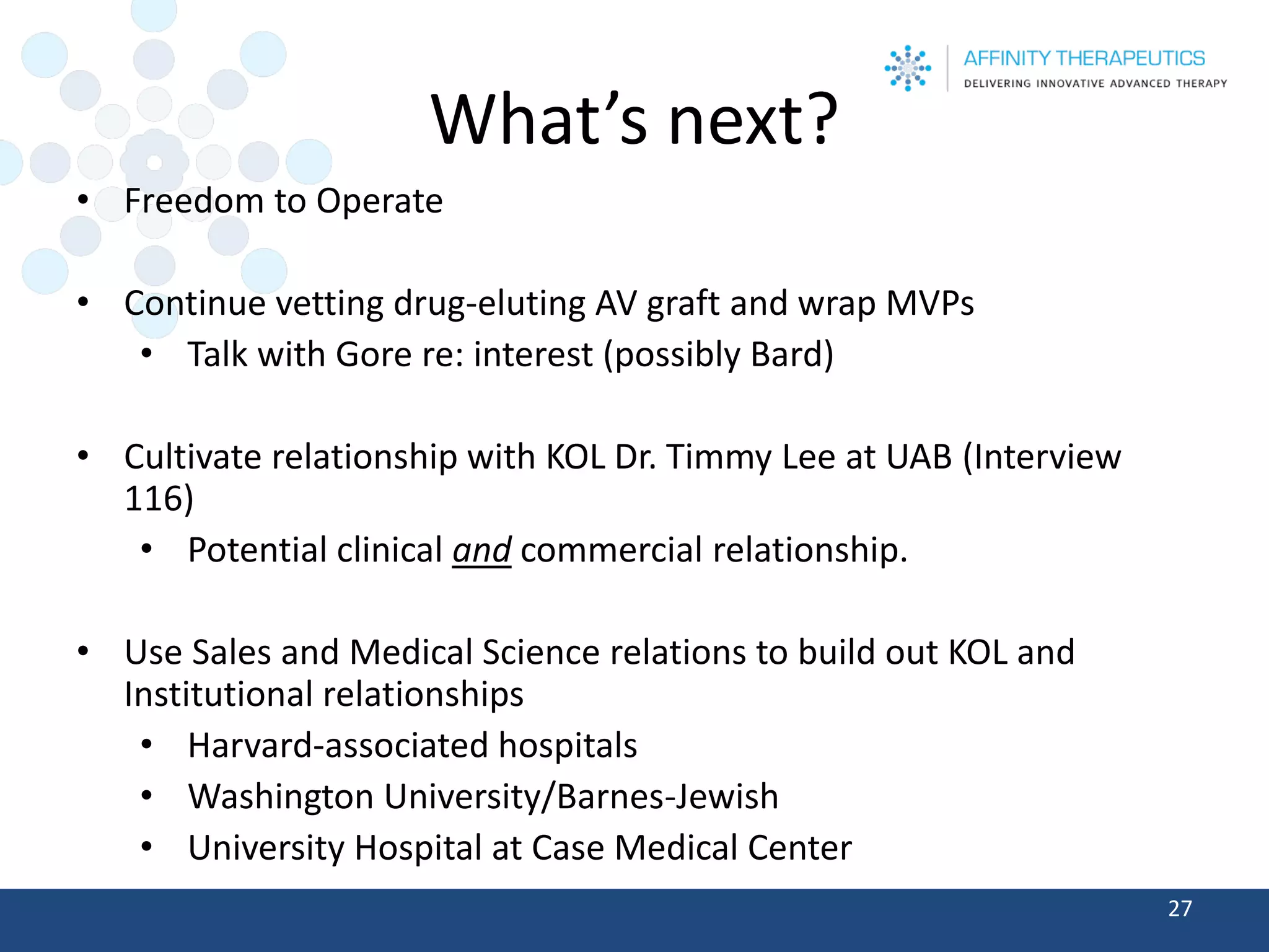 What’s next? 
•Freedom to Operate 
•Continue vetting drug-eluting AV graft and wrap MVPs 
•Talk with Gore re: interest (possibly Bard) 
•Cultivate relationship with KOL Dr. Timmy Lee at UAB (Interview 116) 
•Potential clinical andcommercial relationship. 
•Use Sales and Medical Science relations to build out KOL and Institutional relationships 
•Harvard-associated hospitals 
•Washington University/Barnes-Jewish 
•University Hospital at Case Medical Center 27 
 