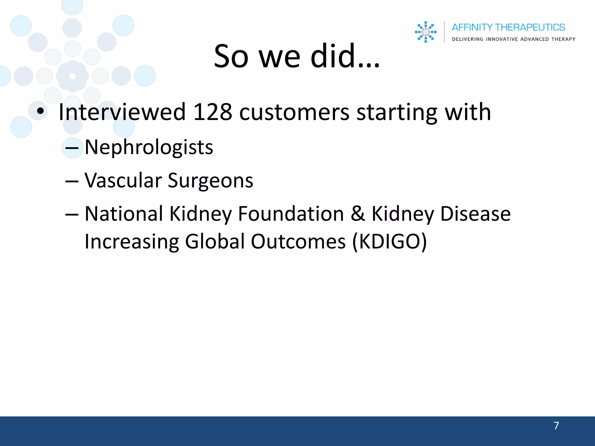 So we did… 
•Interviewed 128 customers starting with 
–Nephrologists 
–Vascular Surgeons 
–National Kidney Foundation & Kidney Disease Increasing Global Outcomes (KDIGO) 
7 
 