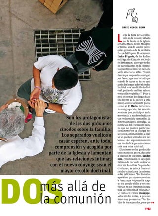 DARÍO MENOR. ROMA
9
▶▶
L
lega la hora de la comu-
nión en la misa del sábado
por la tarde en la iglesia
de Santa María de los Milagros
de Roma, una de las dos parro-
quias gemelas de la céntrica
Piazza del Popolo. El sacerdote,
Enrico Frigerio, de los Padres
del Sagrado Corazón de Jesús
de Betharram, dice que todos
los participantes en la ceremo-
nia pueden acercarse hasta la
parte anterior al altar. “Quien
sienta que no puede comulgar,
por favor, que me lo indique
cuando le toque su turno cru-
zando los brazos sobre el pecho.
Recibirá una bendición indivi-
dual, pudiendo realizar así una
comunión espiritual”. Poco a
poco se forman dos largas filas:
una frente al P. Enrico y otra
frente al otro sacerdote que le
asiste, el P. Mario, de la mis-
ma congregación; las sesenta
personas que participan en la
ceremonia, o son bendecidas o
van recibiendo la comunión. La
inmensa mayoría comulga. La
distinción del celebrante hacia
los que no pueden participar
plenamente en la liturgia eu-
carística, animándoles a que
no se queden sentados en sus
bancos, es el segundo momento
que nos indica que no estamos
ante una misa habitual.
El primero se ha producido
unos minutos antes, durante
la oración de los fieles. Sandro
Bora, coordinador en la región
italiana de Lacio de la Asocia-
ción de Familias Separadas
Cristianas, se coloca frente al
ambón y proclama la primera
de las peticiones: “Por todos los
separados, para que encuentren
la fuerza que les permita acep-
tar su propio dolor y se con-
viertan en un testimonio para
toda la comunidad cristiana”.
Le toma el relevo Giuseppe,
padre de dos niñas, a quienes
tiene muy presentes: “Por los
hijos de los separados, para quedosmás allá de
la comunión
Son los protagonistas
de los dos próximos
sínodos sobre la familia.
Los separados vueltos a
casar esperan, ante todo,
comprensión y acogida por
parte de la Iglesia y lamentan
que las relaciones íntimas
con el nuevo cónyuge sean el
mayor escollo doctrinal.
 