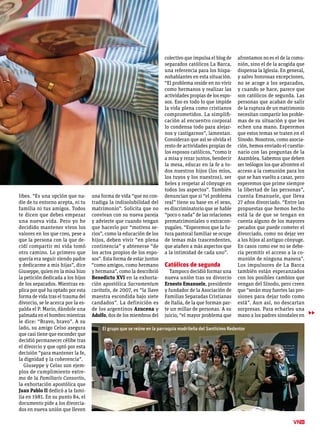 libes. “Es una opción que na-
die de tu entorno acepta, ni tu
familia ni tus amigos. Todos
te dicen que debes empezar
una nueva vida. Pero yo he
decidido mantener vivos los
valores en los que creo, pese a
que la persona con la que de-
cidí compartir mi vida tomó
otro camino. Lo primero que
quería era seguir siendo padre
y dedicarme a mis hijas”, dice
Giuseppe, quien en la misa hizo
la petición dedicada a los hijos
de los separados. Mientras ex-
plica por qué ha optado por esta
forma de vida tras el trauma del
divorcio, se le acerca por la es-
palda el P. Mario, dándole una
palmada en el hombro mientras
le dice: “Bravo, bravo”. A su
lado, su amigo Celso asegura
que casi tiene que esconder que
decidió permanecer célibe tras
el divorcio y que optó por esta
decisión “para mantener la fe,
la dignidad y la coherencia”.
Giuseppe y Celso son ejem-
plos de cumplimiento extre-
mo de la Familiaris Consortio,
la exhortación apostólica que
Juan Pablo II dedicó a la fami-
lia en 1981. En su punto 84, el
documento pide a los divorcia-
dos en nueva unión que lleven
una forma de vida “que no con-
tradiga la indisolubilidad del
matrimonio”. Solicita que no
convivan con su nueva pareja
y advierte que cuando tengan
que hacerlo por “motivos se-
rios”, como la educación de los
hijos, deben vivir “en plena
continencia” y abtenerse “de
los actos propios de los espo-
sos”. Esta forma de estar juntos
“como amigos, como hermano
y hermana”, como la describrió
Benedicto XVI en la exhorta-
ción apostólica Sacramentum
caritatis, de 2007, es “la llave
maestra escondida bajo siete
candados”. La definición es
de los argentinos Azucena y
Adolfo, dos de los miembros del
colectivo que impulsa el blog de
separados católicos La Barca,
una referencia para los hispa-
nohablantes en esta situación.
“El problema reside en no vivir
como hermanos y realizar las
actividades propias de los espo-
sos. Eso es todo lo que impide
la vida plena como cristianos
comprometidos. La simplifi-
cación al encuentro corporal
lo condensa todo para alejar-
nos y castigarnos”, lamentan.
Consideran que así se olvida el
resto de actividades propias de
los esposos católicos, “como ir
a misa y rezar juntos, bendecir
la mesa, educar en la fe a to-
dos nuestros hijos (los míos,
los tuyos y los nuestros), ser
fieles y respetar al cónyuge en
todos los aspectos”. También
denuncian que si “el problema
real” tiene su base en el sexo,
es discriminatorio que se hable
“poco o nada” de las relaciones
prematrimoniales o extracon-
yugales. “Esperemos que la fu-
tura pastoral familiar se ocupe
de temas más trascendentes,
que atañen a más aspectos que
a la intimidad de cada uno”.
Católicos de segunda
Tampoco decidió formar una
nueva unión tras su divorcio
Ernesto Emanuele, presidente
y fundador de la Asociación de
Familias Separadas Cristianas
de Italia, de la que forman par-
te un millar de personas. A su
juicio, “el mayor problema que
afrontamos no es el de la comu-
nión, sino el de la acogida que
dispensa la Iglesia. En general,
y salvo honrosas excepciones,
no se acoge a los separados,
y cuando se hace, parece que
son católicos de segunda. Las
personas que acaban de salir
de la ruptura de un matrimonio
necesitan compartir los proble-
mas de su situación y que les
echen una mano. Esperemos
que estos temas se traten en el
Sínodo. Nosotros, como asocia-
ción, hemos enviado el cuestio-
nario con las preguntas de la
Asamblea. Sabemos que deben
ser teólogos los que afronten el
acceso a la comunión para los
que se han vuelto a casar, pero
esperemos que prime siempre
la libertad de las personas”,
cuenta Emanuele, que lleva
27 años divorciado. “Entre las
propuestas que hemos hecho
está la de que se tengan en
cuenta alguno de los mayores
pecados que puede cometer el
divorciado, como no dejar ver
a los hijos al antiguo cónyuge.
En casos como ese no se debe-
ría permitir el acceso a la co-
munión de ninguna manera”.
Los impulsores de La Barca
también están esperanzados
con los posibles cambios que
vengan del Sínodo, pero creen
que “serán muy fuertes las pre-
siones para dejar todo como
está”. Aun así, no descartan
sorpresas. Para echarles una
mano a los padres sinodales en
11
▶▶
El grupo que se reúne en la parroquia madrileña del Santísimo Redentor
 