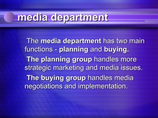 media department

  The media department has two main
 functions - planning and buying.
  The planning group handles more
 strategic marketing and media issues.
  The buying group handles media
 negotiations and implementation.
 