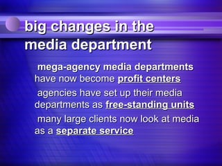 big changes in the
media department
 mega-agency media departments
 have now become profit centers
 agencies have set up their media
 departments as free-standing units
 many large clients now look at media
 as a separate service
 