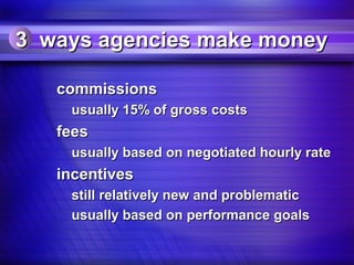 3 ways agencies make money

   commissions
    usually 15% of gross costs
   fees
    usually based on negotiated hourly rate
   incentives
    still relatively new and problematic
    usually based on performance goals
 