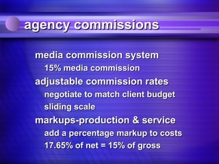 agency commissions

 media commission system
  15% media commission
 adjustable commission rates
  negotiate to match client budget
  sliding scale
 markups-production & service
  add a percentage markup to costs
  17.65% of net = 15% of gross
 