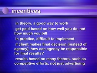incentives
 in theory, a good way to work
 get paid based on how well you do, not
how much you bill
 in practice, difficult to implement
 if client makes final decision (instead of
agency), how can agency be responsible
for final results?
 results based on many factors, such as
competitive efforts, not just advertising
 