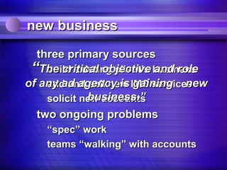 new business

  three primary sources
 “The critical objective business
    build existing client’s and role
of any ad agency is IMC services
    add and sell new gaining new
             business.”
    solicit new accounts
  two ongoing problems
    “spec” work
    teams “walking” with accounts
 