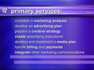 7 primary services:
   complete a marketing analysis
   develop an advertising plan
   prepare a creative strategy
   create advertising executions
   develop and implement a media plan
   handle billing and payments
   integrate other marketing communications
 