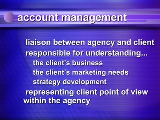 account management

 liaison between agency and client
 responsible for understanding...
  the client’s business
  the client’s marketing needs
  strategy development
representing client point of view
within the agency
 