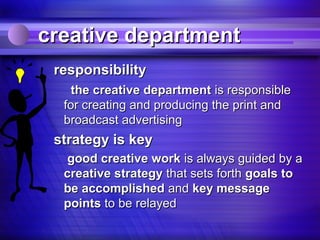 creative department
 responsibility
    the creative department is responsible
  for creating and producing the print and
  broadcast advertising
 strategy is key
   good creative work is always guided by a
  creative strategy that sets forth goals to
  be accomplished and key message
  points to be relayed
 