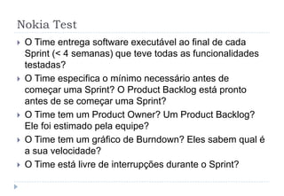Nokia Test
 O Time entrega software executável ao final de cada
Sprint (< 4 semanas) que teve todas as funcionalidades
testadas?
 O Time especifica o mínimo necessário antes de
começar uma Sprint? O Product Backlog está pronto
antes de se começar uma Sprint?
 O Time tem um Product Owner? Um Product Backlog?
Ele foi estimado pela equipe?
 O Time tem um gráfico de Burndown? Eles sabem qual é
a sua velocidade?
 O Time está livre de interrupções durante o Sprint?
 