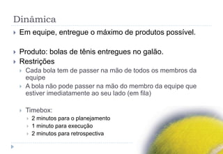 Dinâmica
 Em equipe, entregue o máximo de produtos possível.
 Produto: bolas de tênis entregues no galão.
 Restrições
 Cada bola tem de passer na mão de todos os membros da
equipe
 A bola não pode passer na mão do membro da equipe que
estiver imediatamente ao seu lado (em fila)
 Timebox:
 2 minutos para o planejamento
 1 minuto para execução
 2 minutos para retrospectiva
 