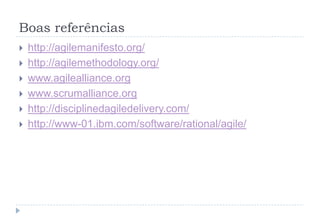 Boas referências
 http://agilemanifesto.org/
 http://agilemethodology.org/
 www.agilealliance.org
 www.scrumalliance.org
 http://disciplinedagiledelivery.com/
 http://www-01.ibm.com/software/rational/agile/
 