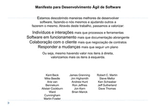 Kent Beck
Mike Beedle
Arie van
Bennekum
Alistair Cockburn
Ward
Cunningham
Martin Fowler
James Grenning
Jim Highsmith
Andrew Hunt
Ron Jeffries
Jon Kern
Brian Marick
Robert C. Martin
Steve Mellor
Ken Schwaber
Jeff Sutherland
Dave Thomas
Manifesto para Desenvolvimento Ágil de Software
Estamos descobrindo maneiras melhores de desenvolver
software, fazendo-o nós mesmos e ajudando outros a
fazerem o mesmo. Através deste trabalho, passamos a valorizar:
Indivíduos e interações mais que processos e ferramentas
Software em funcionamento mais que documentação abrangente
Colaboração com o cliente mais que negociação de contratos
Responder a mudanças mais que seguir um plano
Ou seja, mesmo havendo valor nos itens à direita,
valorizamos mais os itens à esquerda.
 