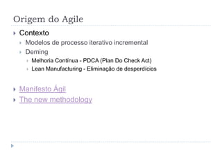 Origem do Agile
 Contexto
 Modelos de processo iterativo incremental
 Deming
 Melhoria Contínua - PDCA (Plan Do Check Act)
 Lean Manufacturing - Eliminação de desperdícios
 Manifesto Ágil
 The new methodology
 