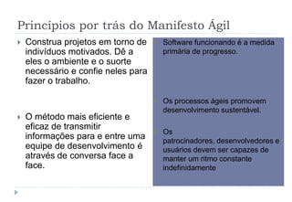 Princípios por trás do Manifesto Ágil
 Construa projetos em torno de
indivíduos motivados. Dê a
eles o ambiente e o suorte
necessário e confie neles para
fazer o trabalho.
 O método mais eficiente e
eficaz de transmitir
informações para e entre uma
equipe de desenvolvimento é
através de conversa face a
face.
 Software funcionando é a medida
primária de progresso.
 Os processos ágeis promovem
desenvolvimento sustentável.
 Os
patrocinadores, desenvolvedores e
usuários devem ser capazes de
manter um ritmo constante
indefinidamente
 