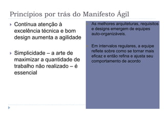 Princípios por trás do Manifesto Ágil
 Contínua atenção à
excelência técnica e bom
design aumenta a agilidade
 Simplicidade – a arte de
maximizar a quantidade de
trabalho não realizado – é
essencial
 As melhores arquiteturas, requisitos
e designs emergem de equipes
auto-organizáveis.
 Em intervalos regulares, a equipe
reflete sobre como se tornar mais
eficaz e então refina e ajusta seu
comportamento de acordo
 