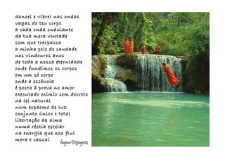 dancei e vibrei nas ondasdancei e vibrei nas ondas
vagas do teu corpovagas do teu corpo
a cada onda ondulantea cada onda ondulante
da tua mera vontadeda tua mera vontade
som que trespassasom que trespassa
a minha pele de saudadea minha pele de saudade
nos vindouros anosnos vindouros anos
de toda a nossa eternidadede toda a nossa eternidade
onde fundimos os corposonde fundimos os corpos
em um só corpoem um só corpo
onde a essênciaonde a essência
é posta à prova no amoré posta à prova no amor
executado exímio sem decretoexecutado exímio sem decreto
na lei naturalna lei natural
num espasmo de luznum espasmo de luz
conjunto único e totalconjunto único e total
libertação da almalibertação da alma
numa réstia estelarnuma réstia estelar
na energia que nos fluina energia que nos flui
mera e casualmera e casual
hagna'C05ago14hagna'C05ago14
This World is AmazingThis World is Amazing
Flying Monk- LaosFlying Monk- Laos
 