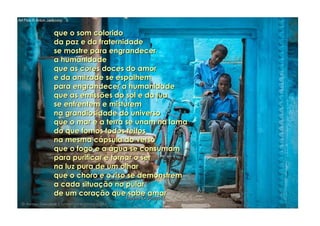 que o som coloridoque o som colorido
da paz e da fraternidadeda paz e da fraternidade
se mostre para engrandecerse mostre para engrandecer
a humanidadea humanidade
que as cores doces do amorque as cores doces do amor
e da amizade se espalheme da amizade se espalhem
para engrandecer a humanidadepara engrandecer a humanidade
que as emissões do sol e da luaque as emissões do sol e da lua
se enfrentem e misturemse enfrentem e misturem
na grandiosidade do universona grandiosidade do universo
que o mar e a terra se unam na lamaque o mar e a terra se unam na lama
do que fomos todos feitosdo que fomos todos feitos
na mesma cápsula do versona mesma cápsula do verso
que o fogo e a água se consumamque o fogo e a água se consumam
para purificar e tornar o serpara purificar e tornar o ser
na luz pura de um olharna luz pura de um olhar
que o choro e o riso se demonstremque o choro e o riso se demonstrem
a cada situação no pulara cada situação no pular
de um coração que sabe amarde um coração que sabe amar
hagna'C05ago14hagna'C05ago14
..
 