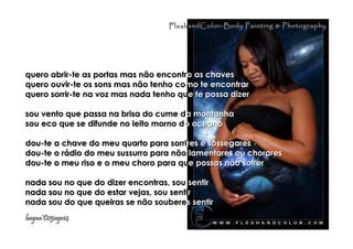 quero abrir-te as portas mas não encontrquero abrir-te as portas mas não encontro as chaveso as chaves
quero ouvir-te os sons mas não tenho coquero ouvir-te os sons mas não tenho como te encontrarmo te encontrar
quero sorrir-te na voz mas nada tenho ququero sorrir-te na voz mas nada tenho que te possa dizere te possa dizer
sou vento que passa na brisa do cume dsou vento que passa na brisa do cume da montanhaa montanha
sou eco que se difunde no leito morno dsou eco que se difunde no leito morno do oceanoo oceano
dou-te a chave do meu quarto para sorridou-te a chave do meu quarto para sorrires e sossegaresres e sossegares
dou-te o rádio do meu sussurro para nãodou-te o rádio do meu sussurro para não lamentares ou chorareslamentares ou chorares
dou-te o meu riso e o meu choro para qudou-te o meu riso e o meu choro para que possas não sofrere possas não sofrer
nada sou no que do dizer encontras, sounada sou no que do dizer encontras, sou sentirsentir
nada sou no que do estar vejas, sou sentinada sou no que do estar vejas, sou sentirr
nada sou do que queiras se não souberenada sou do que queiras se não souberes sentirs sentir
hagna'C05ago14hagna'C05ago14
FleshandColor-Body Painting & PhotographyFleshandColor-Body Painting & Photography
 