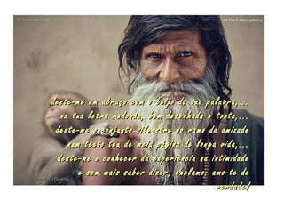 deste-me um abraço com o beijo da tua palavra,...deste-me um abraço com o beijo da tua palavra,...
na tua letra redonda, bem desenhada e tonta,...na tua letra redonda, bem desenhada e tonta,...
deste-me o conjunto silvestre no ramo da amizadedeste-me o conjunto silvestre no ramo da amizade
num texto teu de meia página de longa vida,...num texto teu de meia página de longa vida,...
deste-me o conhecer da experiência na intimidadedeste-me o conhecer da experiência na intimidade
e sem mais saber dizer, exclamo: amo-te dee sem mais saber dizer, exclamo: amo-te de
verdade!verdade!
hagna'C05ago14hagna'C05ago14
..
 