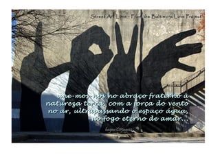 une-mos-nos no abraço fraterno àune-mos-nos no abraço fraterno à
natureza terra, com a força do ventonatureza terra, com a força do vento
no ar, ultrapassando o espaço água,no ar, ultrapassando o espaço água,
no fogo eterno de amar...no fogo eterno de amar...
hagna'C05ago14hagna'C05ago14
Street Art Love - From the Baltimore Love ProjectStreet Art Love - From the Baltimore Love Project
 