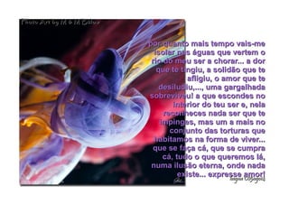 por quanto mais tempo vais-mepor quanto mais tempo vais-me
isolar nas águas que vertem oisolar nas águas que vertem o
rio do meu ser a chorar... a dorrio do meu ser a chorar... a dor
que te tingiu, a solidão que teque te tingiu, a solidão que te
afligiu, o amor que teafligiu, o amor que te
desiludiu,..., uma gargalhadadesiludiu,..., uma gargalhada
sobreviveu! a que escondes nosobreviveu! a que escondes no
interior do teu ser e, nelainterior do teu ser e, nela
reconheces nada ser que tereconheces nada ser que te
impinges, mas um a mais noimpinges, mas um a mais no
conjunto das torturas queconjunto das torturas que
habitamos na forma de viver...habitamos na forma de viver...
que se faça cá, que se cumpraque se faça cá, que se cumpra
cá, tudo o que queremos lá,cá, tudo o que queremos lá,
numa ilusão eterna, onde nadanuma ilusão eterna, onde nada
existe... expresse amor!existe... expresse amor!
hagna'C05ago14hagna'C05ago14
Photo Art by M & M BülowPhoto Art by M & M Bülow
 